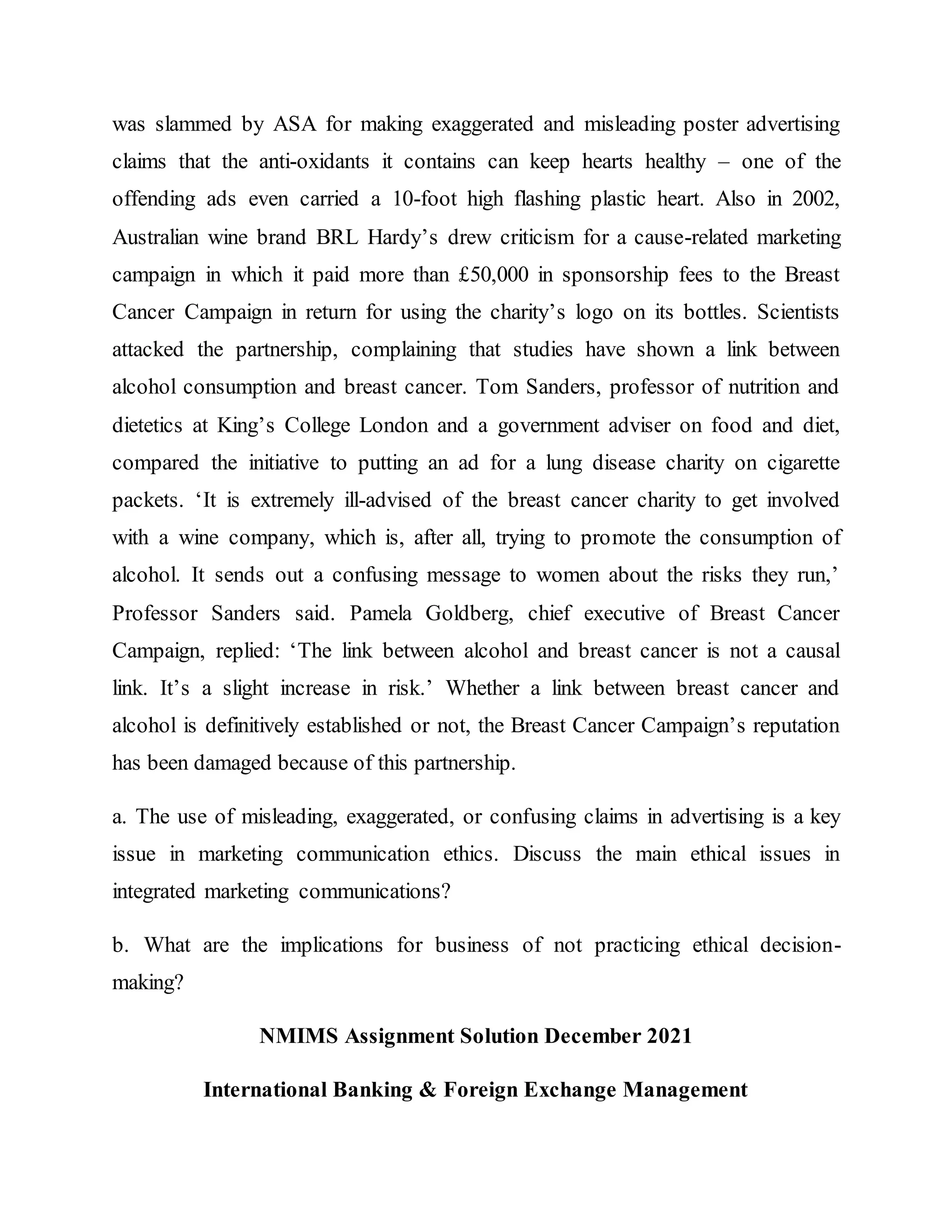 was slammed by ASA for making exaggerated and misleading poster advertising
claims that the anti-oxidants it contains can keep hearts healthy – one of the
offending ads even carried a 10-foot high flashing plastic heart. Also in 2002,
Australian wine brand BRL Hardy’s drew criticism for a cause-related marketing
campaign in which it paid more than £50,000 in sponsorship fees to the Breast
Cancer Campaign in return for using the charity’s logo on its bottles. Scientists
attacked the partnership, complaining that studies have shown a link between
alcohol consumption and breast cancer. Tom Sanders, professor of nutrition and
dietetics at King’s College London and a government adviser on food and diet,
compared the initiative to putting an ad for a lung disease charity on cigarette
packets. ‘It is extremely ill-advised of the breast cancer charity to get involved
with a wine company, which is, after all, trying to promote the consumption of
alcohol. It sends out a confusing message to women about the risks they run,’
Professor Sanders said. Pamela Goldberg, chief executive of Breast Cancer
Campaign, replied: ‘The link between alcohol and breast cancer is not a causal
link. It’s a slight increase in risk.’ Whether a link between breast cancer and
alcohol is definitively established or not, the Breast Cancer Campaign’s reputation
has been damaged because of this partnership.
a. The use of misleading, exaggerated, or confusing claims in advertising is a key
issue in marketing communication ethics. Discuss the main ethical issues in
integrated marketing communications?
b. What are the implications for business of not practicing ethical decision-
making?
NMIMS Assignment Solution December 2021
International Banking & Foreign Exchange Management
 