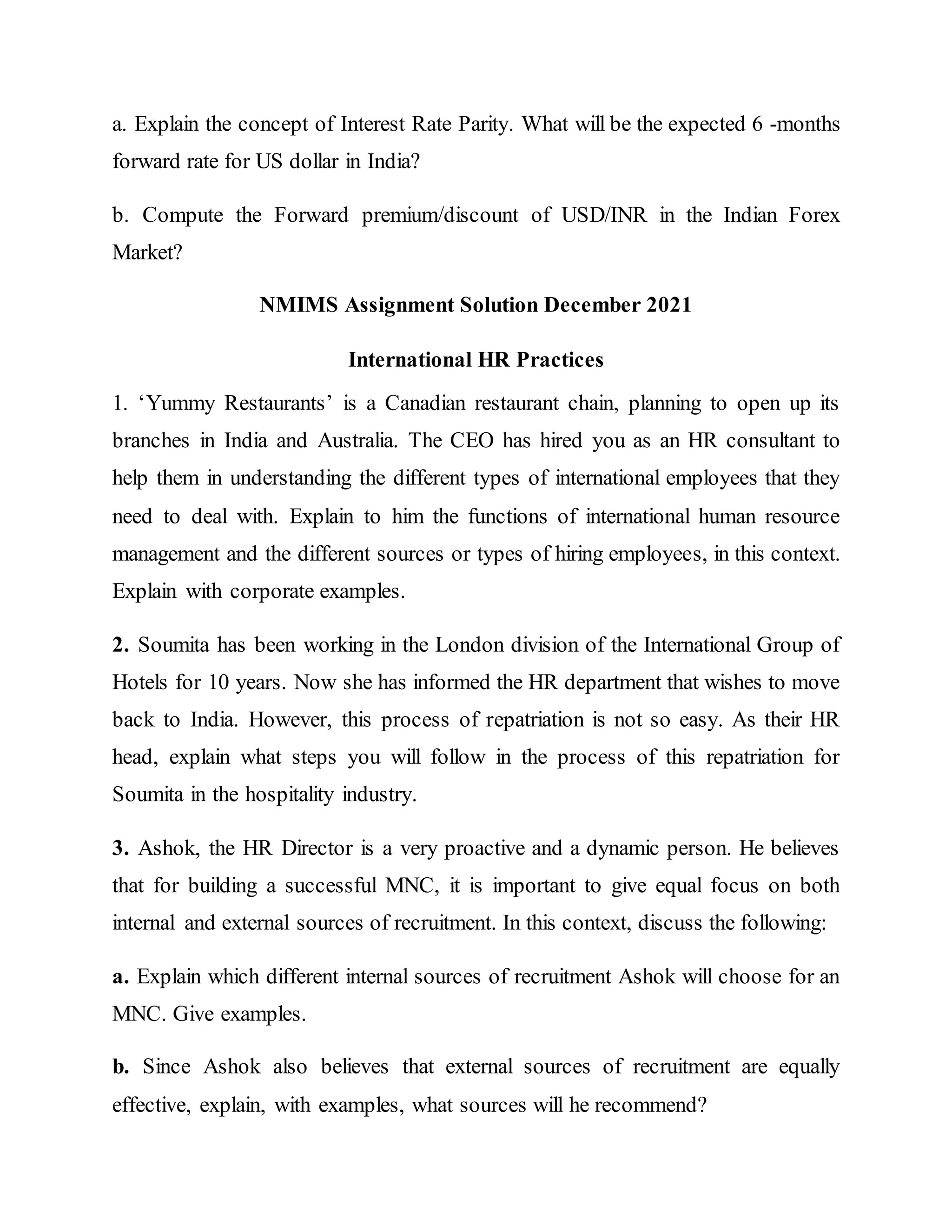 a. Explain the concept of Interest Rate Parity. What will be the expected 6 -months
forward rate for US dollar in India?
b. Compute the Forward premium/discount of USD/INR in the Indian Forex
Market?
NMIMS Assignment Solution December 2021
International HR Practices
1. ‘Yummy Restaurants’ is a Canadian restaurant chain, planning to open up its
branches in India and Australia. The CEO has hired you as an HR consultant to
help them in understanding the different types of international employees that they
need to deal with. Explain to him the functions of international human resource
management and the different sources or types of hiring employees, in this context.
Explain with corporate examples.
2. Soumita has been working in the London division of the International Group of
Hotels for 10 years. Now she has informed the HR department that wishes to move
back to India. However, this process of repatriation is not so easy. As their HR
head, explain what steps you will follow in the process of this repatriation for
Soumita in the hospitality industry.
3. Ashok, the HR Director is a very proactive and a dynamic person. He believes
that for building a successful MNC, it is important to give equal focus on both
internal and external sources of recruitment. In this context, discuss the following:
a. Explain which different internal sources of recruitment Ashok will choose for an
MNC. Give examples.
b. Since Ashok also believes that external sources of recruitment are equally
effective, explain, with examples, what sources will he recommend?
 