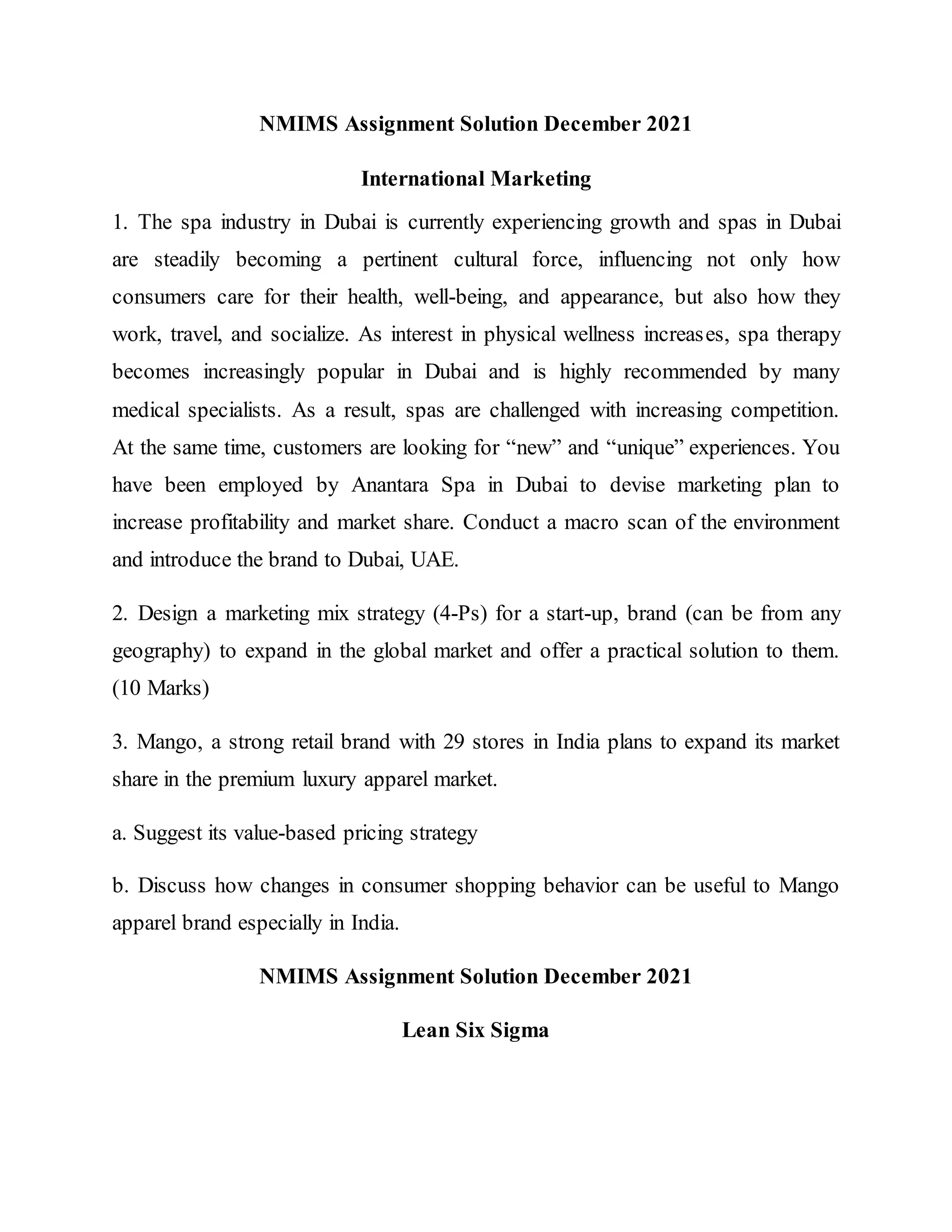 NMIMS Assignment Solution December 2021
International Marketing
1. The spa industry in Dubai is currently experiencing growth and spas in Dubai
are steadily becoming a pertinent cultural force, influencing not only how
consumers care for their health, well-being, and appearance, but also how they
work, travel, and socialize. As interest in physical wellness increases, spa therapy
becomes increasingly popular in Dubai and is highly recommended by many
medical specialists. As a result, spas are challenged with increasing competition.
At the same time, customers are looking for “new” and “unique” experiences. You
have been employed by Anantara Spa in Dubai to devise marketing plan to
increase profitability and market share. Conduct a macro scan of the environment
and introduce the brand to Dubai, UAE.
2. Design a marketing mix strategy (4-Ps) for a start-up, brand (can be from any
geography) to expand in the global market and offer a practical solution to them.
(10 Marks)
3. Mango, a strong retail brand with 29 stores in India plans to expand its market
share in the premium luxury apparel market.
a. Suggest its value-based pricing strategy
b. Discuss how changes in consumer shopping behavior can be useful to Mango
apparel brand especially in India.
NMIMS Assignment Solution December 2021
Lean Six Sigma
 