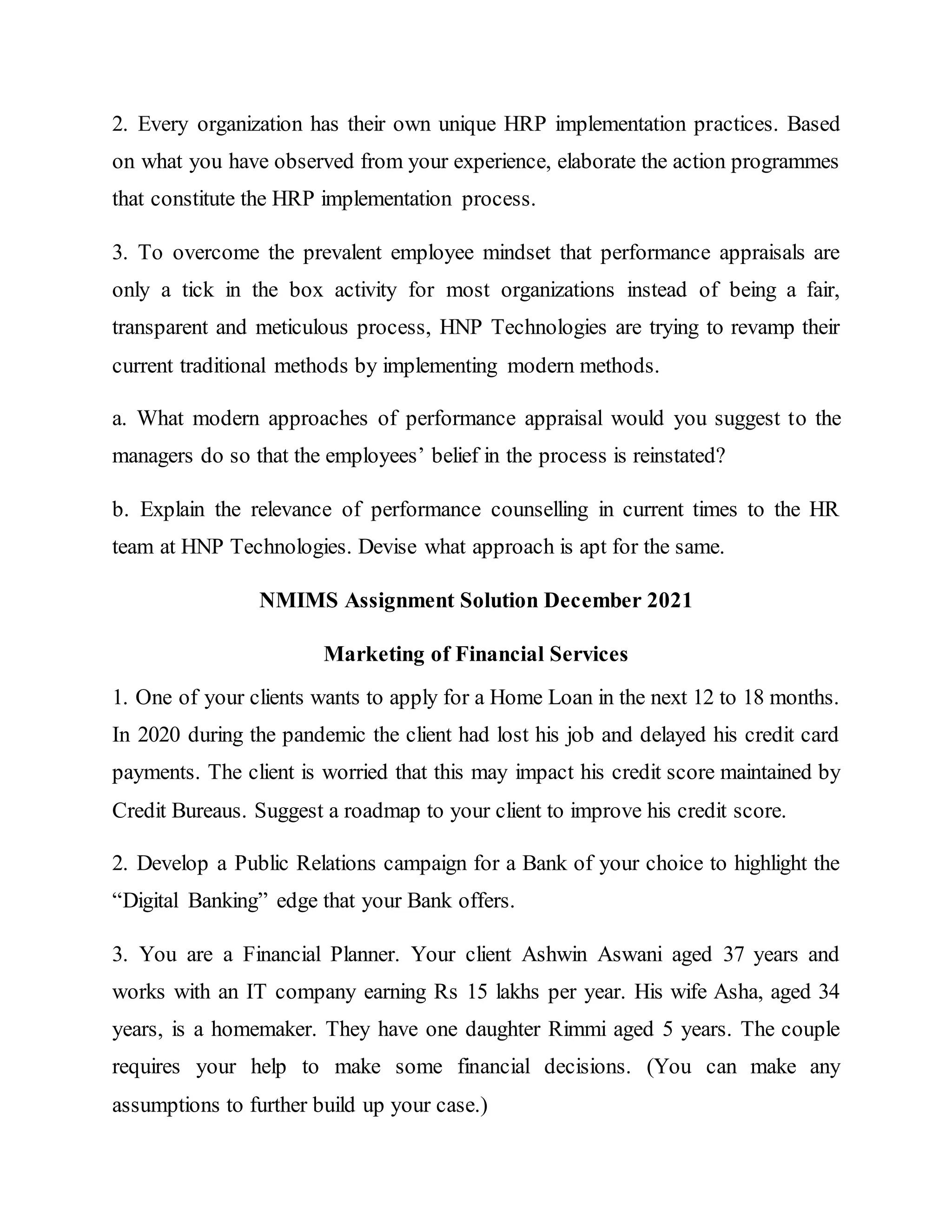 2. Every organization has their own unique HRP implementation practices. Based
on what you have observed from your experience, elaborate the action programmes
that constitute the HRP implementation process.
3. To overcome the prevalent employee mindset that performance appraisals are
only a tick in the box activity for most organizations instead of being a fair,
transparent and meticulous process, HNP Technologies are trying to revamp their
current traditional methods by implementing modern methods.
a. What modern approaches of performance appraisal would you suggest to the
managers do so that the employees’ belief in the process is reinstated?
b. Explain the relevance of performance counselling in current times to the HR
team at HNP Technologies. Devise what approach is apt for the same.
NMIMS Assignment Solution December 2021
Marketing of Financial Services
1. One of your clients wants to apply for a Home Loan in the next 12 to 18 months.
In 2020 during the pandemic the client had lost his job and delayed his credit card
payments. The client is worried that this may impact his credit score maintained by
Credit Bureaus. Suggest a roadmap to your client to improve his credit score.
2. Develop a Public Relations campaign for a Bank of your choice to highlight the
“Digital Banking” edge that your Bank offers.
3. You are a Financial Planner. Your client Ashwin Aswani aged 37 years and
works with an IT company earning Rs 15 lakhs per year. His wife Asha, aged 34
years, is a homemaker. They have one daughter Rimmi aged 5 years. The couple
requires your help to make some financial decisions. (You can make any
assumptions to further build up your case.)
 