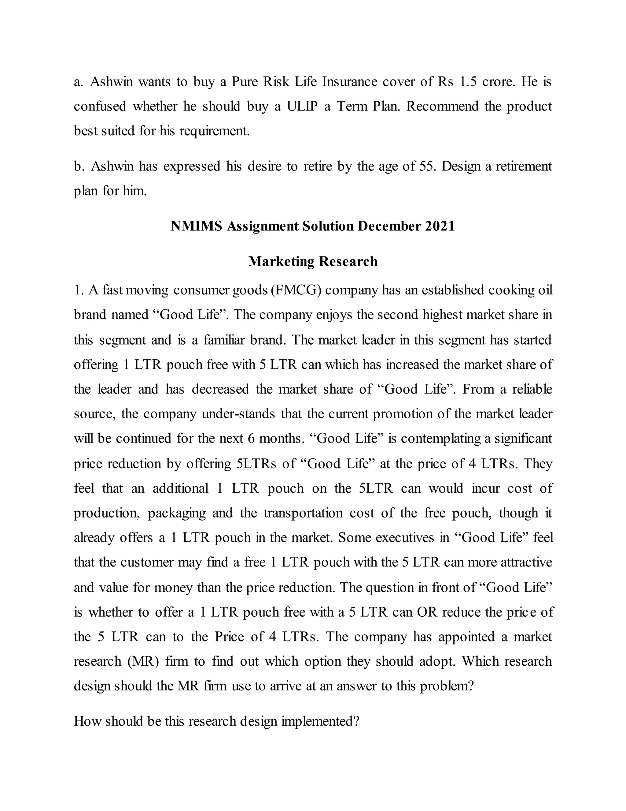a. Ashwin wants to buy a Pure Risk Life Insurance cover of Rs 1.5 crore. He is
confused whether he should buy a ULIP a Term Plan. Recommend the product
best suited for his requirement.
b. Ashwin has expressed his desire to retire by the age of 55. Design a retirement
plan for him.
NMIMS Assignment Solution December 2021
Marketing Research
1. A fast moving consumer goods (FMCG) company has an established cooking oil
brand named “Good Life”. The company enjoys the second highest market share in
this segment and is a familiar brand. The market leader in this segment has started
offering 1 LTR pouch free with 5 LTR can which has increased the market share of
the leader and has decreased the market share of “Good Life”. From a reliable
source, the company under-stands that the current promotion of the market leader
will be continued for the next 6 months. “Good Life” is contemplating a significant
price reduction by offering 5LTRs of “Good Life” at the price of 4 LTRs. They
feel that an additional 1 LTR pouch on the 5LTR can would incur cost of
production, packaging and the transportation cost of the free pouch, though it
already offers a 1 LTR pouch in the market. Some executives in “Good Life” feel
that the customer may find a free 1 LTR pouch with the 5 LTR can more attractive
and value for money than the price reduction. The question in front of “Good Life”
is whether to offer a 1 LTR pouch free with a 5 LTR can OR reduce the price of
the 5 LTR can to the Price of 4 LTRs. The company has appointed a market
research (MR) firm to find out which option they should adopt. Which research
design should the MR firm use to arrive at an answer to this problem?
How should be this research design implemented?
 