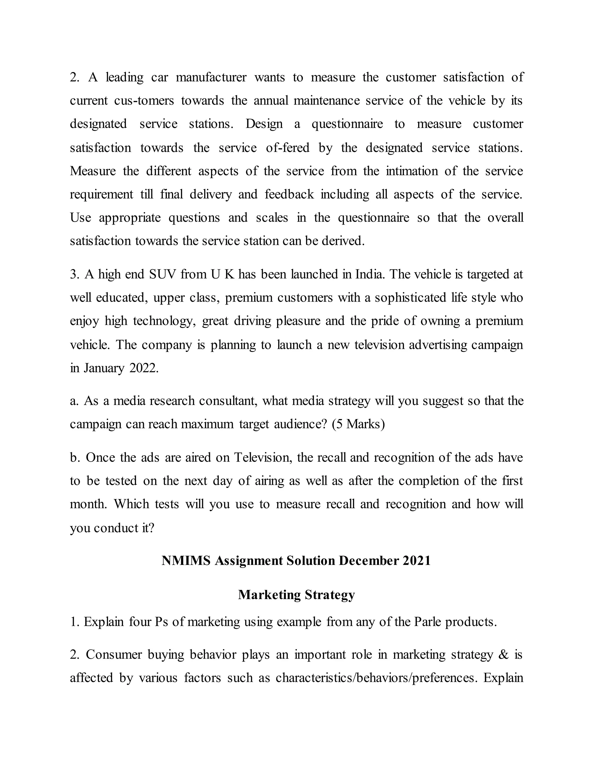 2. A leading car manufacturer wants to measure the customer satisfaction of
current cus-tomers towards the annual maintenance service of the vehicle by its
designated service stations. Design a questionnaire to measure customer
satisfaction towards the service of-fered by the designated service stations.
Measure the different aspects of the service from the intimation of the service
requirement till final delivery and feedback including all aspects of the service.
Use appropriate questions and scales in the questionnaire so that the overall
satisfaction towards the service station can be derived.
3. A high end SUV from U K has been launched in India. The vehicle is targeted at
well educated, upper class, premium customers with a sophisticated life style who
enjoy high technology, great driving pleasure and the pride of owning a premium
vehicle. The company is planning to launch a new television advertising campaign
in January 2022.
a. As a media research consultant, what media strategy will you suggest so that the
campaign can reach maximum target audience? (5 Marks)
b. Once the ads are aired on Television, the recall and recognition of the ads have
to be tested on the next day of airing as well as after the completion of the first
month. Which tests will you use to measure recall and recognition and how will
you conduct it?
NMIMS Assignment Solution December 2021
Marketing Strategy
1. Explain four Ps of marketing using example from any of the Parle products.
2. Consumer buying behavior plays an important role in marketing strategy & is
affected by various factors such as characteristics/behaviors/preferences. Explain
 