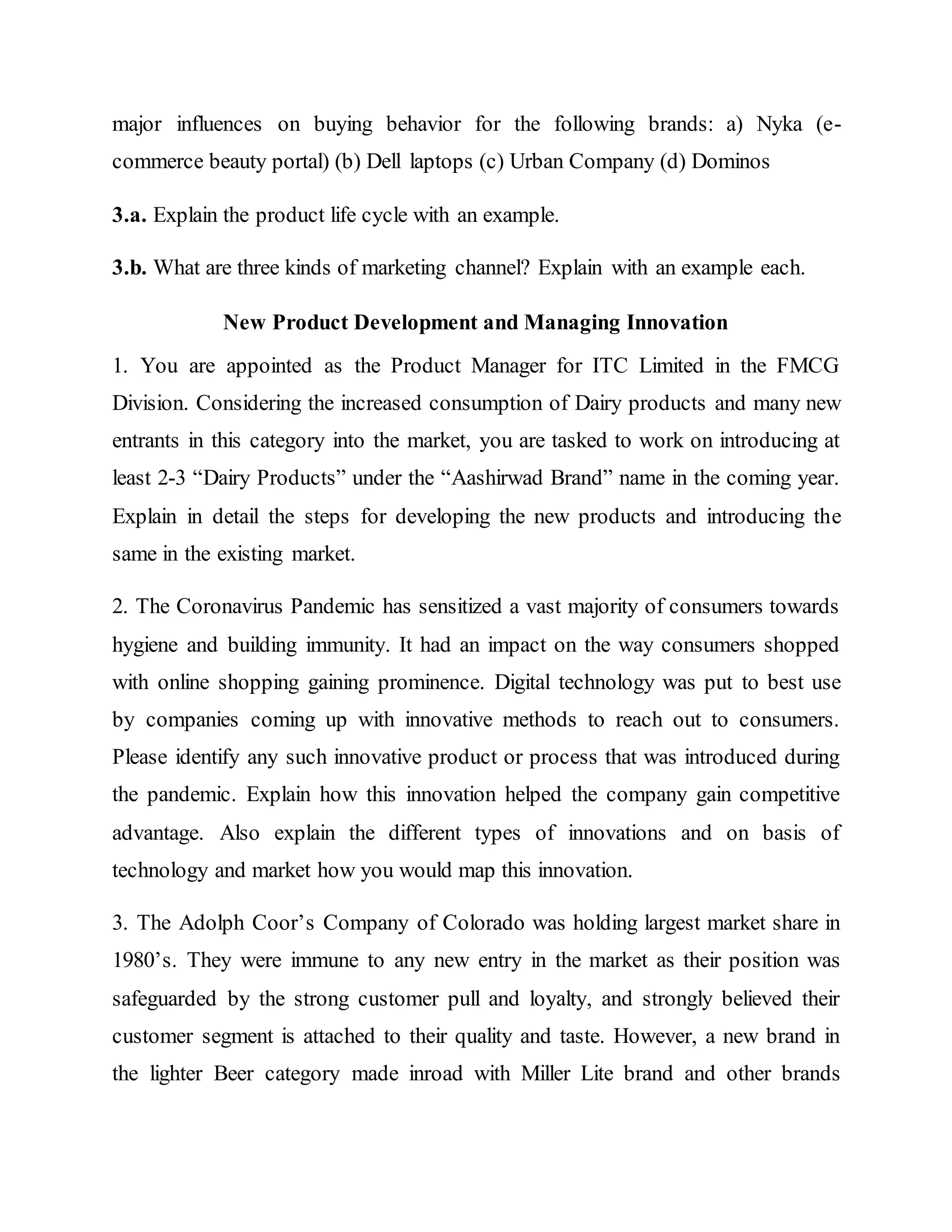 major influences on buying behavior for the following brands: a) Nyka (e-
commerce beauty portal) (b) Dell laptops (c) Urban Company (d) Dominos
3.a. Explain the product life cycle with an example.
3.b. What are three kinds of marketing channel? Explain with an example each.
New Product Development and Managing Innovation
1. You are appointed as the Product Manager for ITC Limited in the FMCG
Division. Considering the increased consumption of Dairy products and many new
entrants in this category into the market, you are tasked to work on introducing at
least 2-3 “Dairy Products” under the “Aashirwad Brand” name in the coming year.
Explain in detail the steps for developing the new products and introducing the
same in the existing market.
2. The Coronavirus Pandemic has sensitized a vast majority of consumers towards
hygiene and building immunity. It had an impact on the way consumers shopped
with online shopping gaining prominence. Digital technology was put to best use
by companies coming up with innovative methods to reach out to consumers.
Please identify any such innovative product or process that was introduced during
the pandemic. Explain how this innovation helped the company gain competitive
advantage. Also explain the different types of innovations and on basis of
technology and market how you would map this innovation.
3. The Adolph Coor’s Company of Colorado was holding largest market share in
1980’s. They were immune to any new entry in the market as their position was
safeguarded by the strong customer pull and loyalty, and strongly believed their
customer segment is attached to their quality and taste. However, a new brand in
the lighter Beer category made inroad with Miller Lite brand and other brands
 