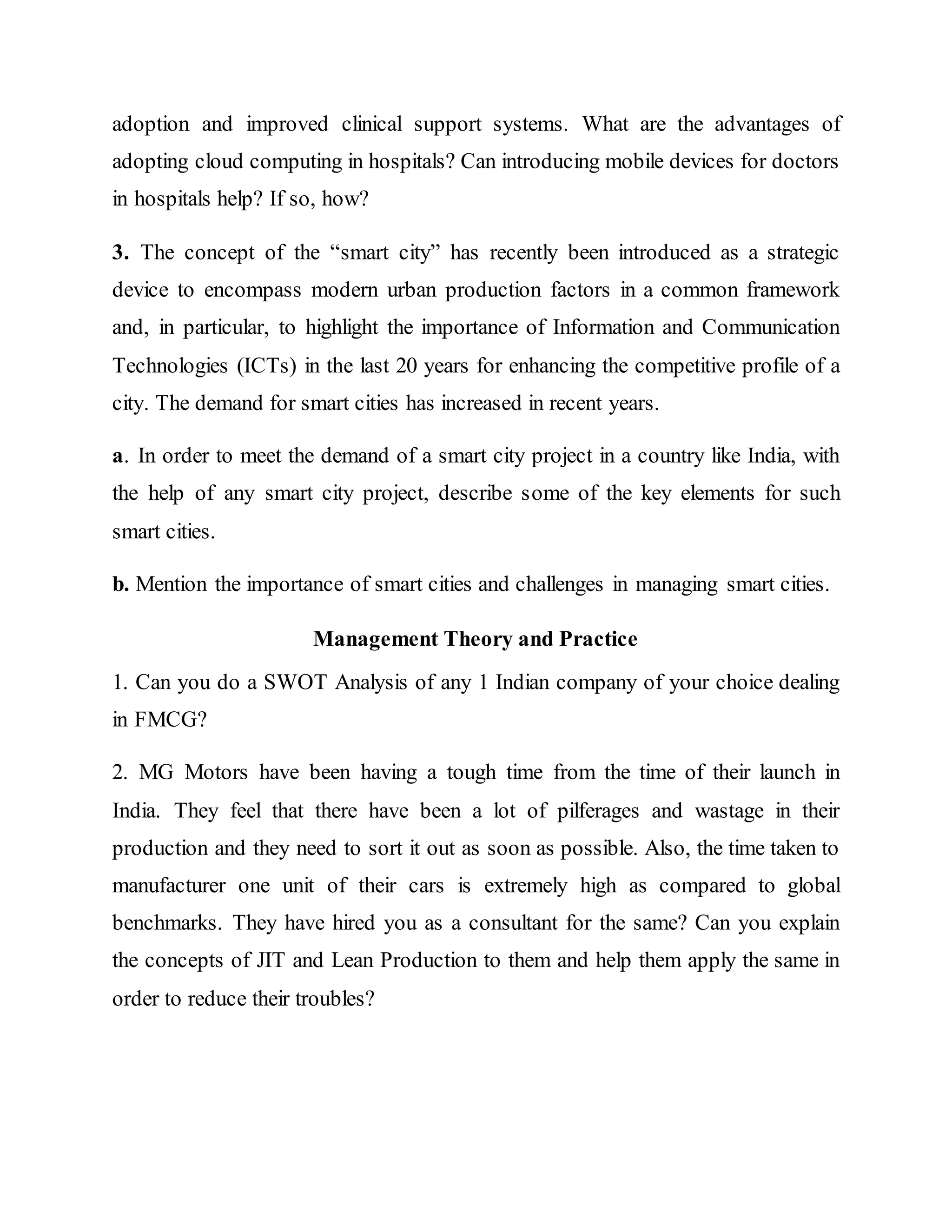 adoption and improved clinical support systems. What are the advantages of
adopting cloud computing in hospitals? Can introducing mobile devices for doctors
in hospitals help? If so, how?
3. The concept of the “smart city” has recently been introduced as a strategic
device to encompass modern urban production factors in a common framework
and, in particular, to highlight the importance of Information and Communication
Technologies (ICTs) in the last 20 years for enhancing the competitive profile of a
city. The demand for smart cities has increased in recent years.
a. In order to meet the demand of a smart city project in a country like India, with
the help of any smart city project, describe some of the key elements for such
smart cities.
b. Mention the importance of smart cities and challenges in managing smart cities.
Management Theory and Practice
1. Can you do a SWOT Analysis of any 1 Indian company of your choice dealing
in FMCG?
2. MG Motors have been having a tough time from the time of their launch in
India. They feel that there have been a lot of pilferages and wastage in their
production and they need to sort it out as soon as possible. Also, the time taken to
manufacturer one unit of their cars is extremely high as compared to global
benchmarks. They have hired you as a consultant for the same? Can you explain
the concepts of JIT and Lean Production to them and help them apply the same in
order to reduce their troubles?
 