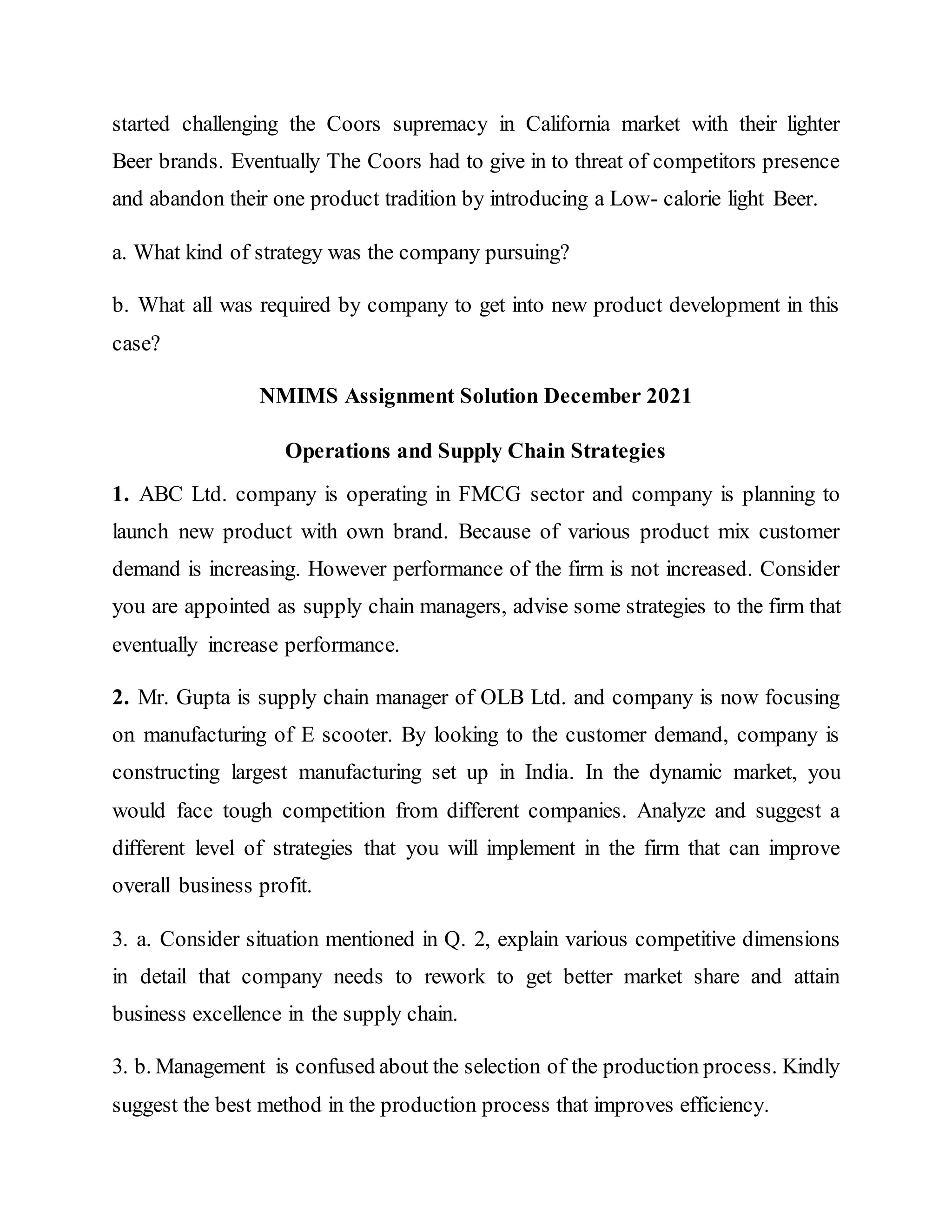 started challenging the Coors supremacy in California market with their lighter
Beer brands. Eventually The Coors had to give in to threat of competitors presence
and abandon their one product tradition by introducing a Low- calorie light Beer.
a. What kind of strategy was the company pursuing?
b. What all was required by company to get into new product development in this
case?
NMIMS Assignment Solution December 2021
Operations and Supply Chain Strategies
1. ABC Ltd. company is operating in FMCG sector and company is planning to
launch new product with own brand. Because of various product mix customer
demand is increasing. However performance of the firm is not increased. Consider
you are appointed as supply chain managers, advise some strategies to the firm that
eventually increase performance.
2. Mr. Gupta is supply chain manager of OLB Ltd. and company is now focusing
on manufacturing of E scooter. By looking to the customer demand, company is
constructing largest manufacturing set up in India. In the dynamic market, you
would face tough competition from different companies. Analyze and suggest a
different level of strategies that you will implement in the firm that can improve
overall business profit.
3. a. Consider situation mentioned in Q. 2, explain various competitive dimensions
in detail that company needs to rework to get better market share and attain
business excellence in the supply chain.
3. b. Management is confused about the selection of the production process. Kindly
suggest the best method in the production process that improves efficiency.
 