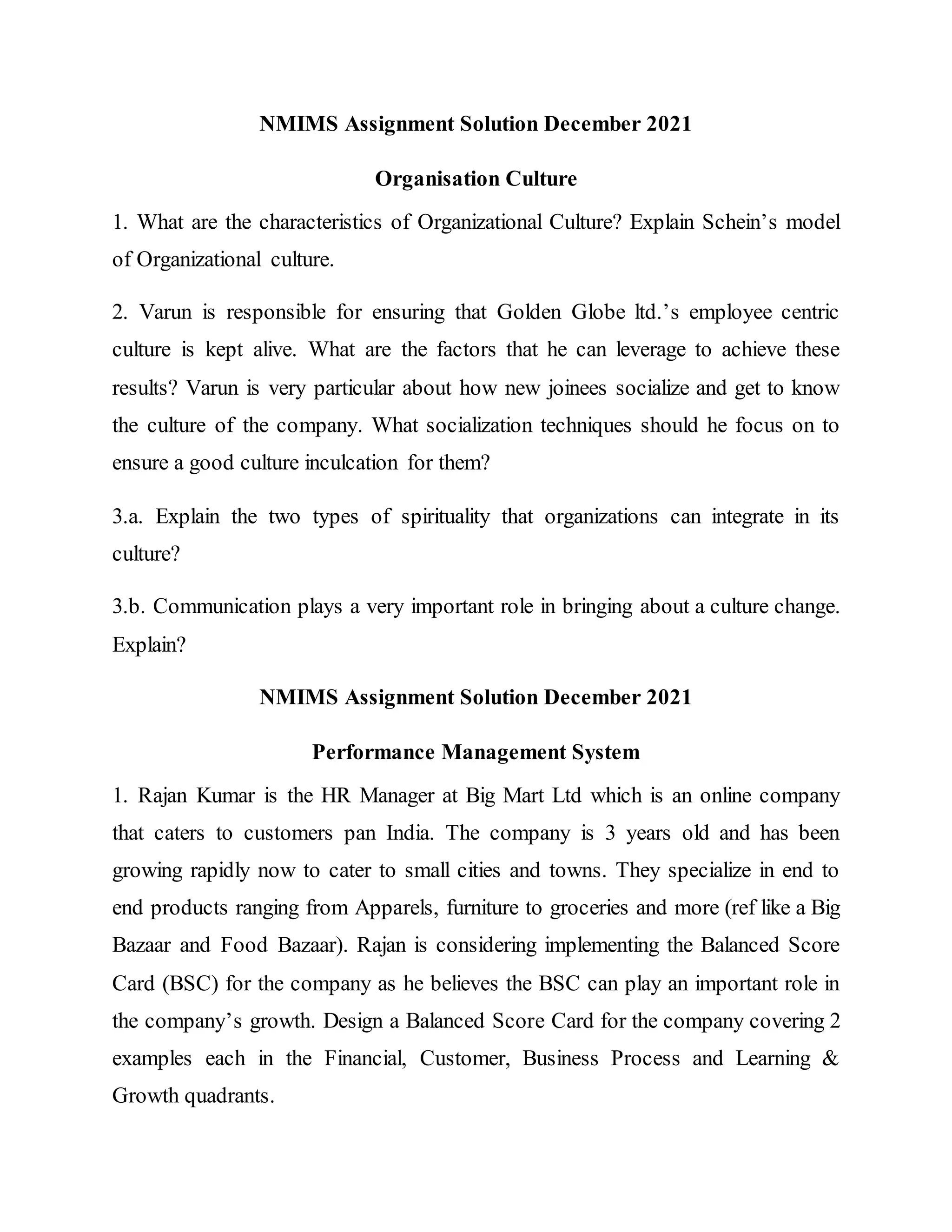 NMIMS Assignment Solution December 2021
Organisation Culture
1. What are the characteristics of Organizational Culture? Explain Schein’s model
of Organizational culture.
2. Varun is responsible for ensuring that Golden Globe ltd.’s employee centric
culture is kept alive. What are the factors that he can leverage to achieve these
results? Varun is very particular about how new joinees socialize and get to know
the culture of the company. What socialization techniques should he focus on to
ensure a good culture inculcation for them?
3.a. Explain the two types of spirituality that organizations can integrate in its
culture?
3.b. Communication plays a very important role in bringing about a culture change.
Explain?
NMIMS Assignment Solution December 2021
Performance Management System
1. Rajan Kumar is the HR Manager at Big Mart Ltd which is an online company
that caters to customers pan India. The company is 3 years old and has been
growing rapidly now to cater to small cities and towns. They specialize in end to
end products ranging from Apparels, furniture to groceries and more (ref like a Big
Bazaar and Food Bazaar). Rajan is considering implementing the Balanced Score
Card (BSC) for the company as he believes the BSC can play an important role in
the company’s growth. Design a Balanced Score Card for the company covering 2
examples each in the Financial, Customer, Business Process and Learning &
Growth quadrants.
 