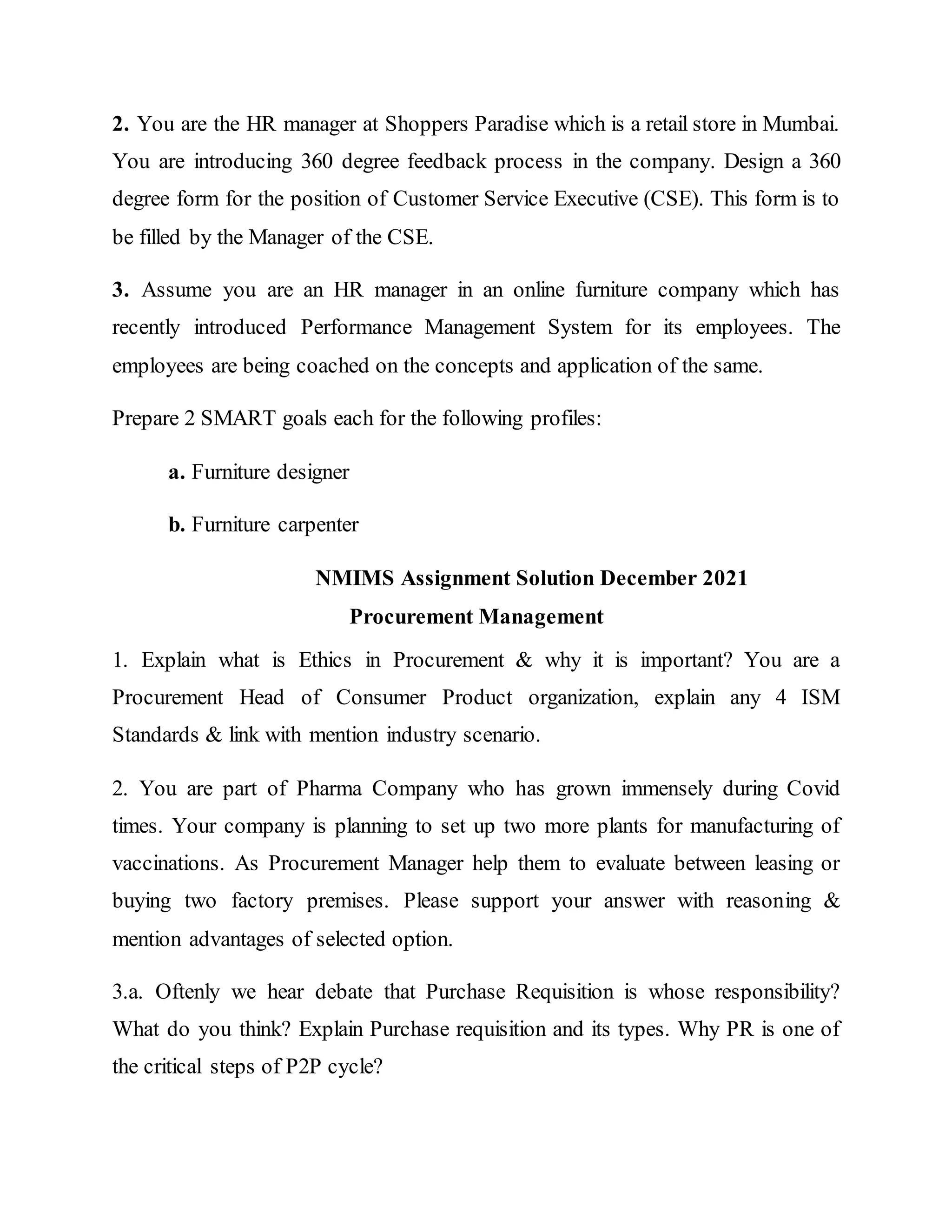 2. You are the HR manager at Shoppers Paradise which is a retail store in Mumbai.
You are introducing 360 degree feedback process in the company. Design a 360
degree form for the position of Customer Service Executive (CSE). This form is to
be filled by the Manager of the CSE.
3. Assume you are an HR manager in an online furniture company which has
recently introduced Performance Management System for its employees. The
employees are being coached on the concepts and application of the same.
Prepare 2 SMART goals each for the following profiles:
a. Furniture designer
b. Furniture carpenter
NMIMS Assignment Solution December 2021
Procurement Management
1. Explain what is Ethics in Procurement & why it is important? You are a
Procurement Head of Consumer Product organization, explain any 4 ISM
Standards & link with mention industry scenario.
2. You are part of Pharma Company who has grown immensely during Covid
times. Your company is planning to set up two more plants for manufacturing of
vaccinations. As Procurement Manager help them to evaluate between leasing or
buying two factory premises. Please support your answer with reasoning &
mention advantages of selected option.
3.a. Oftenly we hear debate that Purchase Requisition is whose responsibility?
What do you think? Explain Purchase requisition and its types. Why PR is one of
the critical steps of P2P cycle?
 