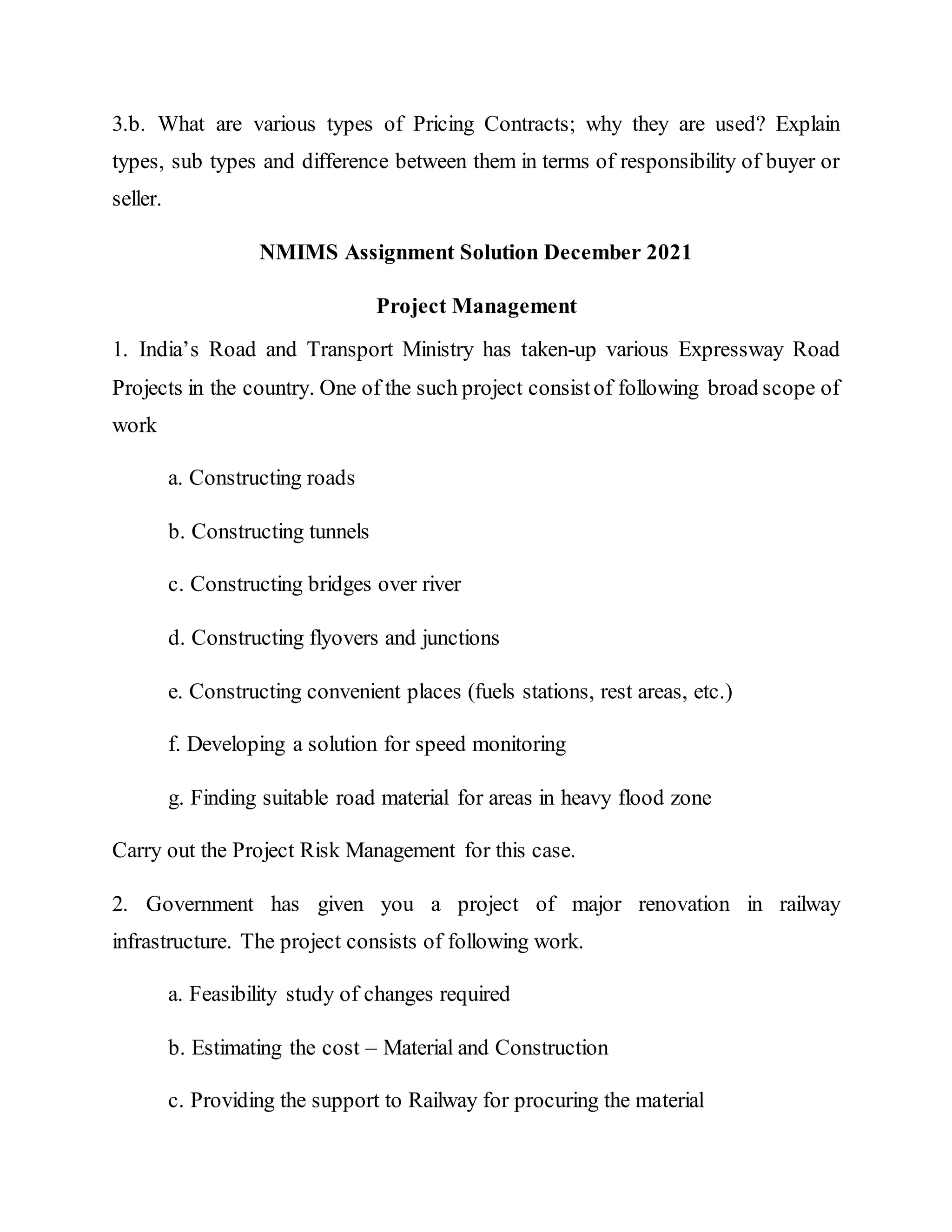 3.b. What are various types of Pricing Contracts; why they are used? Explain
types, sub types and difference between them in terms of responsibility of buyer or
seller.
NMIMS Assignment Solution December 2021
Project Management
1. India’s Road and Transport Ministry has taken-up various Expressway Road
Projects in the country. One of the such project consistof following broad scope of
work
a. Constructing roads
b. Constructing tunnels
c. Constructing bridges over river
d. Constructing flyovers and junctions
e. Constructing convenient places (fuels stations, rest areas, etc.)
f. Developing a solution for speed monitoring
g. Finding suitable road material for areas in heavy flood zone
Carry out the Project Risk Management for this case.
2. Government has given you a project of major renovation in railway
infrastructure. The project consists of following work.
a. Feasibility study of changes required
b. Estimating the cost – Material and Construction
c. Providing the support to Railway for procuring the material
 