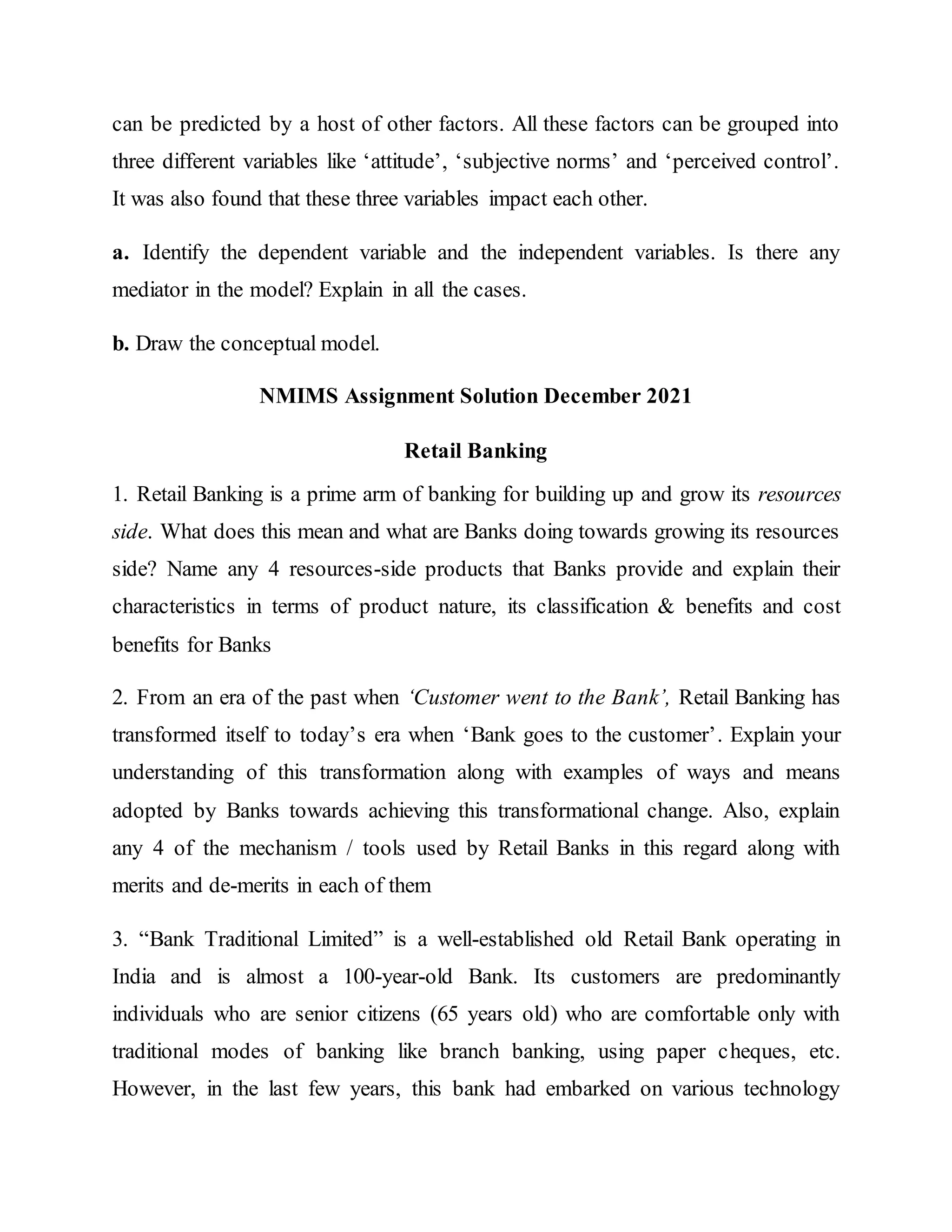 can be predicted by a host of other factors. All these factors can be grouped into
three different variables like ‘attitude’, ‘subjective norms’ and ‘perceived control’.
It was also found that these three variables impact each other.
a. Identify the dependent variable and the independent variables. Is there any
mediator in the model? Explain in all the cases.
b. Draw the conceptual model.
NMIMS Assignment Solution December 2021
Retail Banking
1. Retail Banking is a prime arm of banking for building up and grow its resources
side. What does this mean and what are Banks doing towards growing its resources
side? Name any 4 resources-side products that Banks provide and explain their
characteristics in terms of product nature, its classification & benefits and cost
benefits for Banks
2. From an era of the past when ‘Customer went to the Bank’, Retail Banking has
transformed itself to today’s era when ‘Bank goes to the customer’. Explain your
understanding of this transformation along with examples of ways and means
adopted by Banks towards achieving this transformational change. Also, explain
any 4 of the mechanism / tools used by Retail Banks in this regard along with
merits and de-merits in each of them
3. “Bank Traditional Limited” is a well-established old Retail Bank operating in
India and is almost a 100-year-old Bank. Its customers are predominantly
individuals who are senior citizens (65 years old) who are comfortable only with
traditional modes of banking like branch banking, using paper cheques, etc.
However, in the last few years, this bank had embarked on various technology
 
