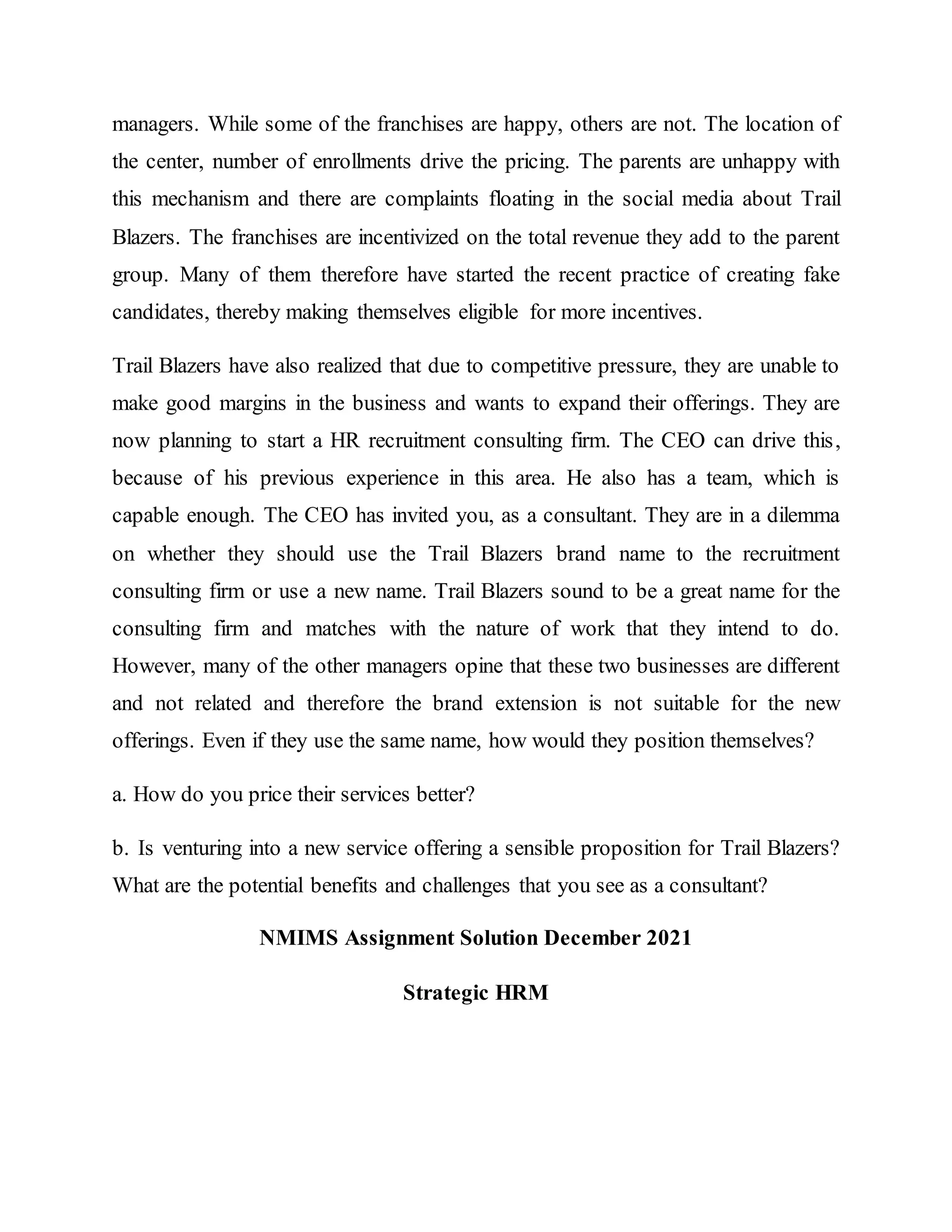 managers. While some of the franchises are happy, others are not. The location of
the center, number of enrollments drive the pricing. The parents are unhappy with
this mechanism and there are complaints floating in the social media about Trail
Blazers. The franchises are incentivized on the total revenue they add to the parent
group. Many of them therefore have started the recent practice of creating fake
candidates, thereby making themselves eligible for more incentives.
Trail Blazers have also realized that due to competitive pressure, they are unable to
make good margins in the business and wants to expand their offerings. They are
now planning to start a HR recruitment consulting firm. The CEO can drive this,
because of his previous experience in this area. He also has a team, which is
capable enough. The CEO has invited you, as a consultant. They are in a dilemma
on whether they should use the Trail Blazers brand name to the recruitment
consulting firm or use a new name. Trail Blazers sound to be a great name for the
consulting firm and matches with the nature of work that they intend to do.
However, many of the other managers opine that these two businesses are different
and not related and therefore the brand extension is not suitable for the new
offerings. Even if they use the same name, how would they position themselves?
a. How do you price their services better?
b. Is venturing into a new service offering a sensible proposition for Trail Blazers?
What are the potential benefits and challenges that you see as a consultant?
NMIMS Assignment Solution December 2021
Strategic HRM
 