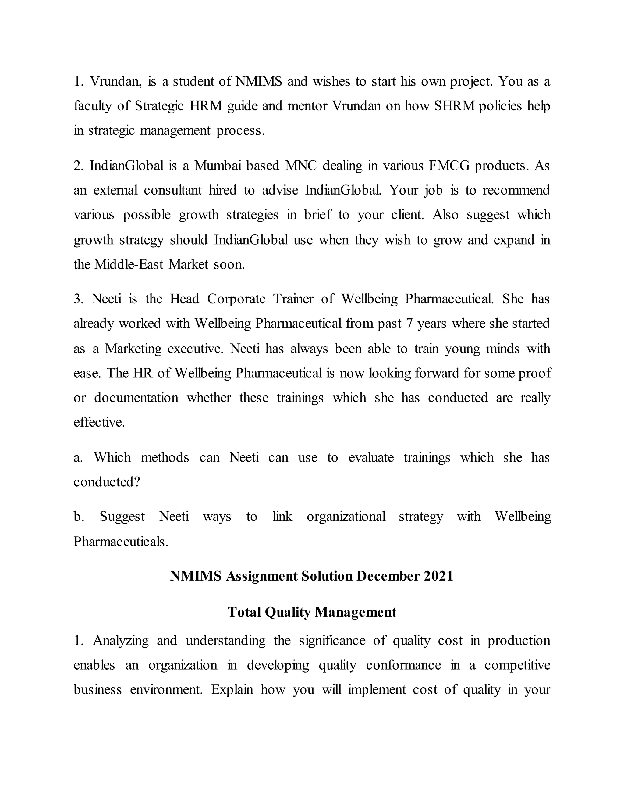 1. Vrundan, is a student of NMIMS and wishes to start his own project. You as a
faculty of Strategic HRM guide and mentor Vrundan on how SHRM policies help
in strategic management process.
2. IndianGlobal is a Mumbai based MNC dealing in various FMCG products. As
an external consultant hired to advise IndianGlobal. Your job is to recommend
various possible growth strategies in brief to your client. Also suggest which
growth strategy should IndianGlobal use when they wish to grow and expand in
the Middle-East Market soon.
3. Neeti is the Head Corporate Trainer of Wellbeing Pharmaceutical. She has
already worked with Wellbeing Pharmaceutical from past 7 years where she started
as a Marketing executive. Neeti has always been able to train young minds with
ease. The HR of Wellbeing Pharmaceutical is now looking forward for some proof
or documentation whether these trainings which she has conducted are really
effective.
a. Which methods can Neeti can use to evaluate trainings which she has
conducted?
b. Suggest Neeti ways to link organizational strategy with Wellbeing
Pharmaceuticals.
NMIMS Assignment Solution December 2021
Total Quality Management
1. Analyzing and understanding the significance of quality cost in production
enables an organization in developing quality conformance in a competitive
business environment. Explain how you will implement cost of quality in your
 