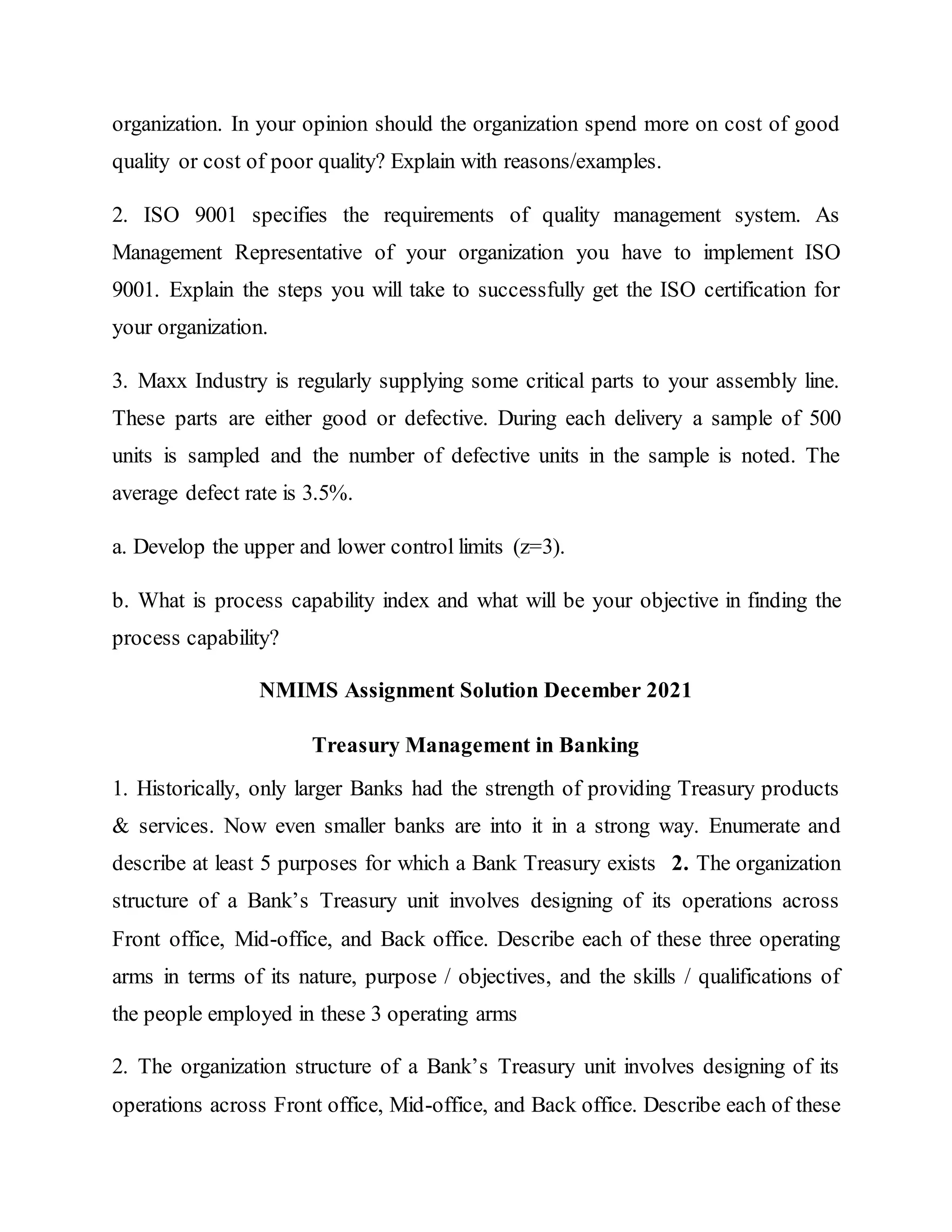 organization. In your opinion should the organization spend more on cost of good
quality or cost of poor quality? Explain with reasons/examples.
2. ISO 9001 specifies the requirements of quality management system. As
Management Representative of your organization you have to implement ISO
9001. Explain the steps you will take to successfully get the ISO certification for
your organization.
3. Maxx Industry is regularly supplying some critical parts to your assembly line.
These parts are either good or defective. During each delivery a sample of 500
units is sampled and the number of defective units in the sample is noted. The
average defect rate is 3.5%.
a. Develop the upper and lower control limits (z=3).
b. What is process capability index and what will be your objective in finding the
process capability?
NMIMS Assignment Solution December 2021
Treasury Management in Banking
1. Historically, only larger Banks had the strength of providing Treasury products
& services. Now even smaller banks are into it in a strong way. Enumerate and
describe at least 5 purposes for which a Bank Treasury exists 2. The organization
structure of a Bank’s Treasury unit involves designing of its operations across
Front office, Mid-office, and Back office. Describe each of these three operating
arms in terms of its nature, purpose / objectives, and the skills / qualifications of
the people employed in these 3 operating arms
2. The organization structure of a Bank’s Treasury unit involves designing of its
operations across Front office, Mid-office, and Back office. Describe each of these
 
