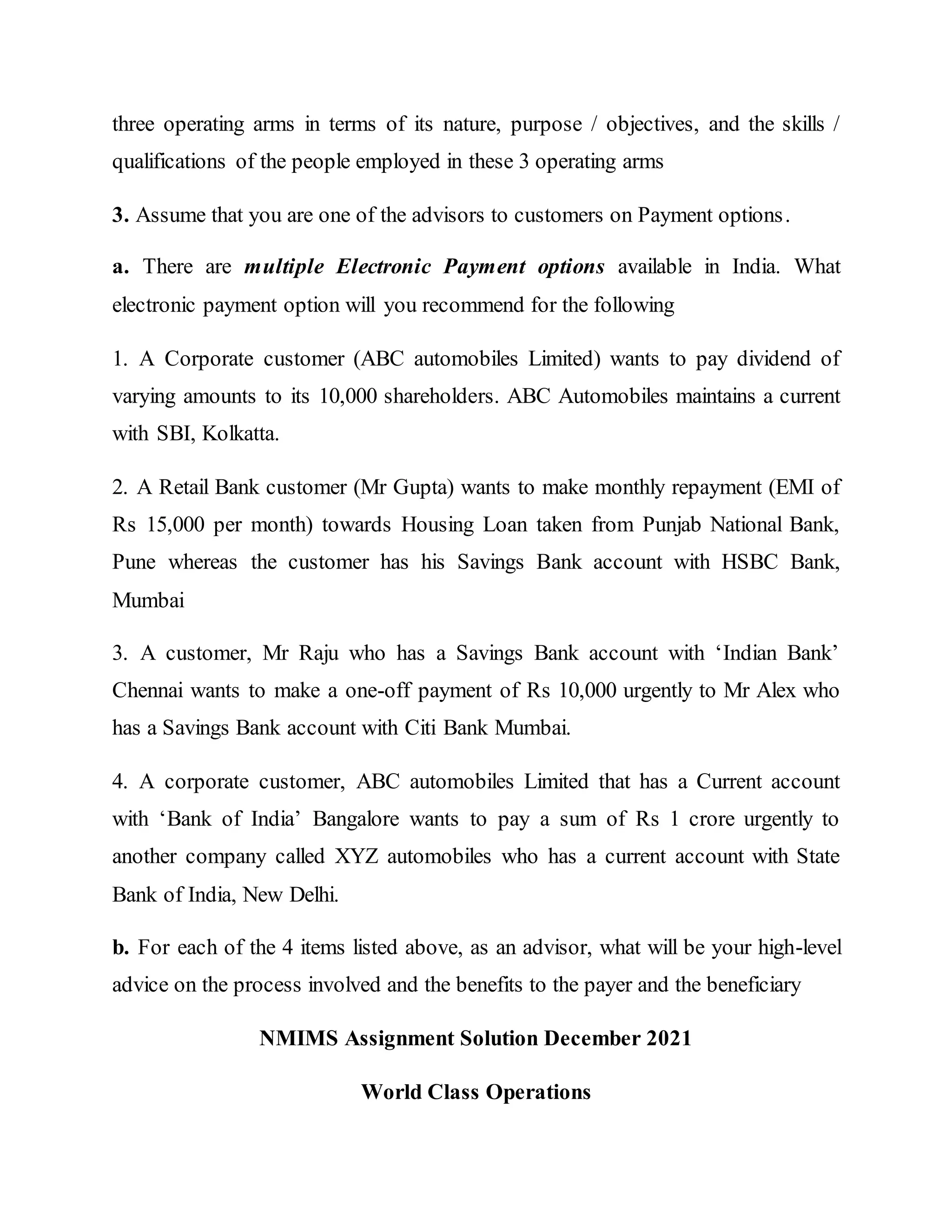 three operating arms in terms of its nature, purpose / objectives, and the skills /
qualifications of the people employed in these 3 operating arms
3. Assume that you are one of the advisors to customers on Payment options.
a. There are multiple Electronic Payment options available in India. What
electronic payment option will you recommend for the following
1. A Corporate customer (ABC automobiles Limited) wants to pay dividend of
varying amounts to its 10,000 shareholders. ABC Automobiles maintains a current
with SBI, Kolkatta.
2. A Retail Bank customer (Mr Gupta) wants to make monthly repayment (EMI of
Rs 15,000 per month) towards Housing Loan taken from Punjab National Bank,
Pune whereas the customer has his Savings Bank account with HSBC Bank,
Mumbai
3. A customer, Mr Raju who has a Savings Bank account with ‘Indian Bank’
Chennai wants to make a one-off payment of Rs 10,000 urgently to Mr Alex who
has a Savings Bank account with Citi Bank Mumbai.
4. A corporate customer, ABC automobiles Limited that has a Current account
with ‘Bank of India’ Bangalore wants to pay a sum of Rs 1 crore urgently to
another company called XYZ automobiles who has a current account with State
Bank of India, New Delhi.
b. For each of the 4 items listed above, as an advisor, what will be your high-level
advice on the process involved and the benefits to the payer and the beneficiary
NMIMS Assignment Solution December 2021
World Class Operations
 