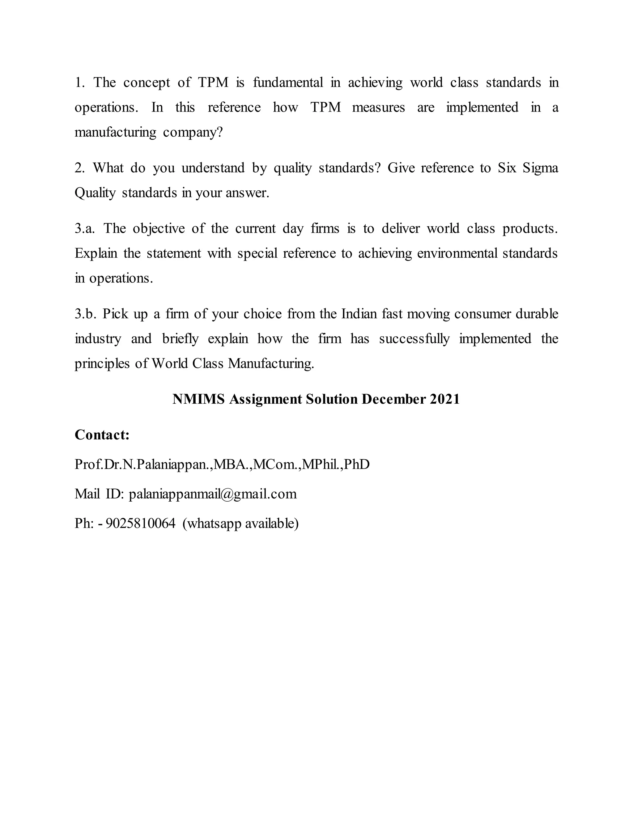 1. The concept of TPM is fundamental in achieving world class standards in
operations. In this reference how TPM measures are implemented in a
manufacturing company?
2. What do you understand by quality standards? Give reference to Six Sigma
Quality standards in your answer.
3.a. The objective of the current day firms is to deliver world class products.
Explain the statement with special reference to achieving environmental standards
in operations.
3.b. Pick up a firm of your choice from the Indian fast moving consumer durable
industry and briefly explain how the firm has successfully implemented the
principles of World Class Manufacturing.
NMIMS Assignment Solution December 2021
Contact:
Prof.Dr.N.Palaniappan.,MBA.,MCom.,MPhil.,PhD
Mail ID: palaniappanmail@gmail.com
Ph: - 9025810064 (whatsapp available)
 