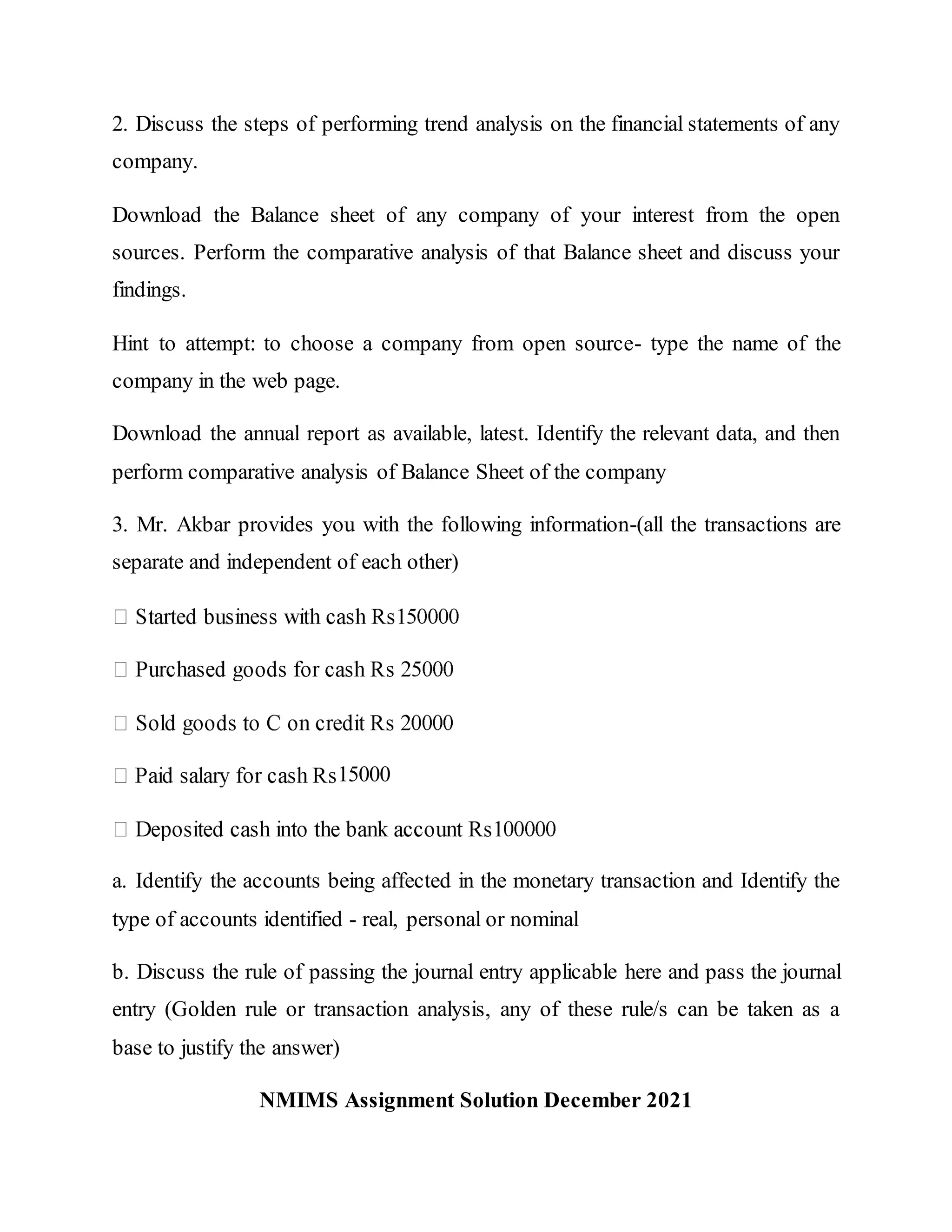 2. Discuss the steps of performing trend analysis on the financial statements of any
company.
Download the Balance sheet of any company of your interest from the open
sources. Perform the comparative analysis of that Balance sheet and discuss your
findings.
Hint to attempt: to choose a company from open source- type the name of the
company in the web page.
Download the annual report as available, latest. Identify the relevant data, and then
perform comparative analysis of Balance Sheet of the company
3. Mr. Akbar provides you with the following information-(all the transactions are
separate and independent of each other)
15000
a. Identify the accounts being affected in the monetary transaction and Identify the
type of accounts identified - real, personal or nominal
b. Discuss the rule of passing the journal entry applicable here and pass the journal
entry (Golden rule or transaction analysis, any of these rule/s can be taken as a
base to justify the answer)
NMIMS Assignment Solution December 2021
 
