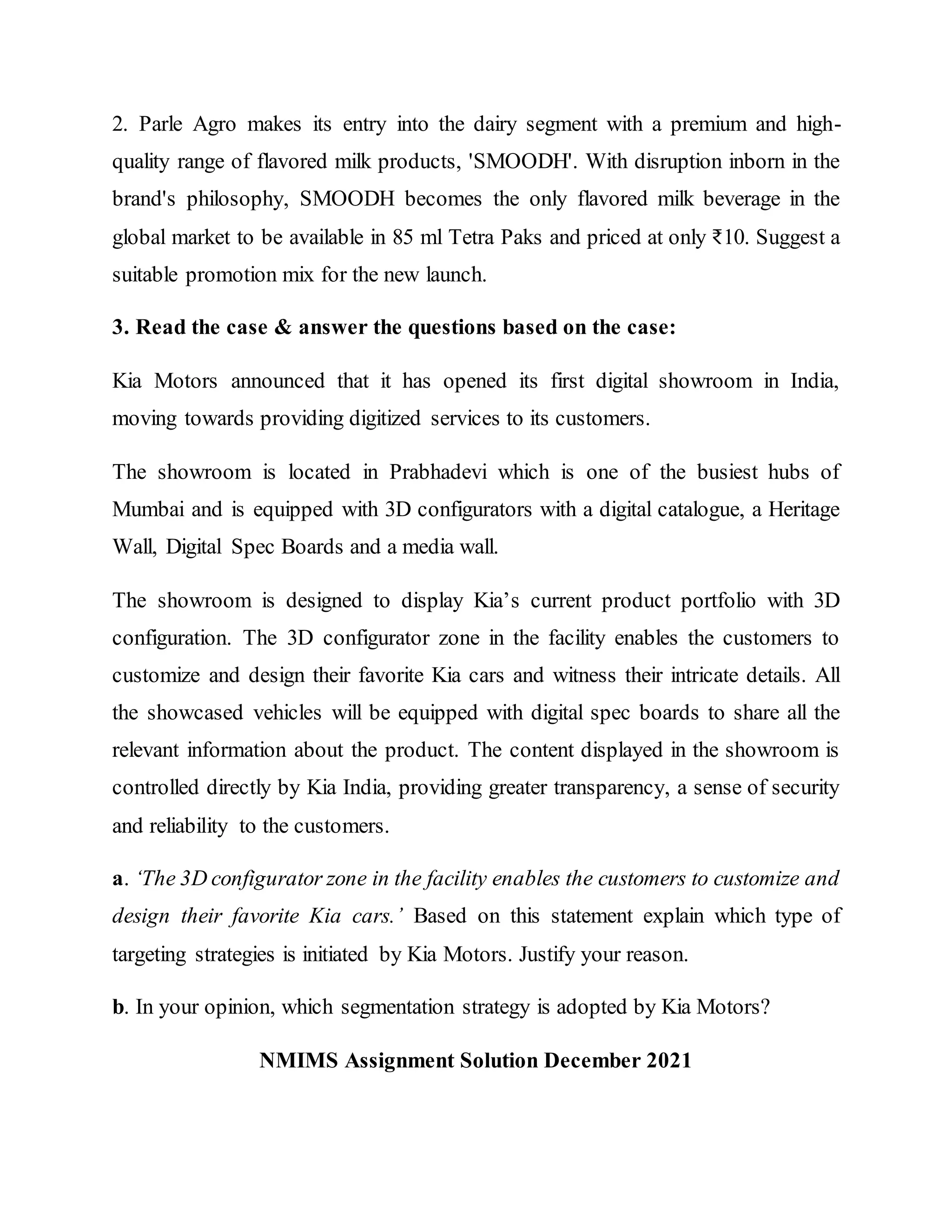 2. Parle Agro makes its entry into the dairy segment with a premium and high-
quality range of flavored milk products, 'SMOODH'. With disruption inborn in the
brand's philosophy, SMOODH becomes the only flavored milk beverage in the
global market to be available in 85 ml Tetra Paks and priced at only ₹10. Suggest a
suitable promotion mix for the new launch.
3. Read the case & answer the questions based on the case:
Kia Motors announced that it has opened its first digital showroom in India,
moving towards providing digitized services to its customers.
The showroom is located in Prabhadevi which is one of the busiest hubs of
Mumbai and is equipped with 3D configurators with a digital catalogue, a Heritage
Wall, Digital Spec Boards and a media wall.
The showroom is designed to display Kia’s current product portfolio with 3D
configuration. The 3D configurator zone in the facility enables the customers to
customize and design their favorite Kia cars and witness their intricate details. All
the showcased vehicles will be equipped with digital spec boards to share all the
relevant information about the product. The content displayed in the showroom is
controlled directly by Kia India, providing greater transparency, a sense of security
and reliability to the customers.
a. ‘The 3D configurator zone in the facility enables the customers to customize and
design their favorite Kia cars.’ Based on this statement explain which type of
targeting strategies is initiated by Kia Motors. Justify your reason.
b. In your opinion, which segmentation strategy is adopted by Kia Motors?
NMIMS Assignment Solution December 2021
 