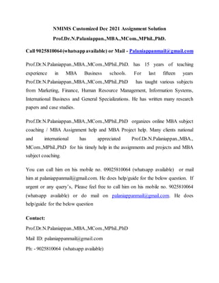 NMIMS Customized Dec 2021 Assignment Solution
Prof.Dr.N.Palaniappan.,MBA.,MCom.,MPhil.,PhD.
Call 9025810064(whatsappavailable) or Mail - Palaniappanmail@gmail.com
Prof.Dr.N.Palaniappan.,MBA.,MCom.,MPhil.,PhD. has 15 years of teaching
experience in MBA Business schools. For last fifteen years
Prof.Dr.N.Palaniappan.,MBA.,MCom.,MPhil.,PhD has taught various subjects
from Marketing, Finance, Human Resource Management, Information Systems,
International Business and General Specializations. He has written many research
papers and case studies.
Prof.Dr.N.Palaniappan.,MBA.,MCom.,MPhil.,PhD organizes online MBA subject
coaching / MBA Assignment help and MBA Project help. Many clients national
and international has appreciated Prof.Dr.N.Palaniappan.,MBA.,
MCom.,MPhil.,PhD for his timely help in the assignments and projects and MBA
subject coaching.
You can call him on his mobile no. 09025810064 (whatsapp available) or mail
him at palaniappanmail@gmail.com. He does help/guide for the below question. If
urgent or any query’s, Please feel free to call him on his mobile no. 9025810064
(whatsapp available) or do mail on palaniappanmail@gmail.com. He does
help/guide for the below question
Contact:
Prof.Dr.N.Palaniappan.,MBA.,MCom.,MPhil.,PhD
Mail ID: palaniappanmail@gmail.com
Ph: - 9025810064 (whatsapp available)
 