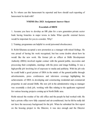 b. To whom can this harassment be reported and how should such reporting of
harassment be dealt with?
NMIMS Dec 2021 Assignment Answer Sheet
Essentials of HRM
1. Assume you have to develop an HR plan for a new generation private sector
bank having branches in major towns in India: What specific external factors
would be important for you to consider. Why?
2. Training programmes are helpful to avoid personnel obsolescence.
3. Rohit Khurana accepted a new promotion as a manager with mixed feelings. He
was proud of having his work recognized, but has some doubts about how he
would like the new work. His former job as officer at Delhi Development
Authority (DDA) involved regular contact with the general public, recoveries and
processing their complaints, meetings with the press and image building. It was a
high-profile job involving lot of exposure to media and publicity. With his job role
he could build a good picture of DDA in the minds of the general public through
advertisements, press conferences and television coverage highlighting the
achievements of DDA in developing and constructing residential and commercial
properties in and around Delhi. His new job in the administrative wing as manager
was essentially a desk job, working with files relating to the applicants registered
for various housing projects coming up in North Delhi area.
Rohit missed the routine of his old office and the people he had worked with. He
had a private office now fully carpeted and air-conditioned, but he felt he really did
not have the necessary background for the job. When he submitted his first report
on the housing project to the Director, it was nice enough and the Director
 