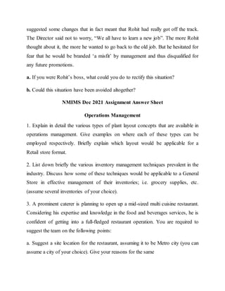 suggested some changes that in fact meant that Rohit had really got off the track.
The Director said not to worry, “We all have to learn a new job”. The more Rohit
thought about it, the more he wanted to go back to the old job. But he hesitated for
fear that he would be branded ‘a misfit’ by management and thus disqualified for
any future promotions.
a. If you were Rohit’s boss, what could you do to rectify this situation?
b. Could this situation have been avoided altogether?
NMIMS Dec 2021 Assignment Answer Sheet
Operations Management
1. Explain in detail the various types of plant layout concepts that are available in
operations management. Give examples on where each of these types can be
employed respectively. Briefly explain which layout would be applicable for a
Retail store format.
2. List down briefly the various inventory management techniques prevalent in the
industry. Discuss how some of these techniques would be applicable to a General
Store in effective management of their inventories; i.e. grocery supplies, etc.
(assume several inventories of your choice).
3. A prominent caterer is planning to open up a mid-sized multi cuisine restaurant.
Considering his expertise and knowledge in the food and beverages services, he is
confident of getting into a full-fledged restaurant operation. You are required to
suggest the team on the following points:
a. Suggest a site location for the restaurant, assuming it to be Metro city (you can
assume a city of your choice). Give your reasons for the same
 