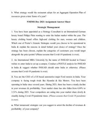 b. What strategy would the restaurant adopt for an Aggregate Operation Plan of
resources given a time frame of a year?
NMIMS Dec 2021 Assignment Answer Sheet
Strategic Management
1. You have been appointed as a Strategy Consultant to an International German
luxury brand Philipp Plein wanting to enter the Indian market within the year. The
luxury clothing brand offers high-end clothing for men, women and children.
Which one of Porter’s Generic Strategies would you choose to be operational in
India & explain the reasons in detail behind your choice of strategy? Once the
strategy has been chosen, explain the categories of customers you would target
alongwith the price points? (Please assume that Covid-19 pandemic is over).
2. An International MBA University by the name of INSEAD located in France
wishes to enter India to set up a campus. Conduct a PESTLE analysis for INSEAD
in India & suggest whether INSEAD should enter India or otherwise. (Please
assume that Covid-19 pandemic is over).
3. You are the CEO of a US based automotive major Ford motors in India. Your
company is facing tough rivals like Hyundai & Kia Motors. You have been
operating in India since several years. During 2021, there has been a steady decline
in your revenues & profitability. Your market share has also fallen from 4.69% to
3.31% during 2021. Your competitors are eating into your market share slowly &
steadily during Covid-19 pandemic times. (Please assume that Covid-19 pandemic
is over).
a. What turnaround strategies can you suggest to arrest the decline of revenues &
profitability of your company?
 