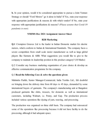 b. In your opinion, would it be considered appropriate to pursue a Joint Venture
Strategy or should “Ford Motors” go it alone in India? If Yes, state your response
with appropriate justifications & reasons & with which vendor? If No, state your
response with appropriate justifications & reasons? (Please assume that Covid-19
pandemic is over).
NMIMS Dec 2021 Assignment Answer Sheet
B2B Marketing
Q.1 Crompton Greaves Ltd is the leader in Indian Domestic market for electric
motors, which conform to Indian & International Standards. The company faces a
severe competition from small scale motor manufacturer as well as large global
players like Siemens & ABB. What suggestions you would like to give to the
company to maintain its leadership position in this product category? (10 Marks)
Q.2 Consider any business marketing organization of your choice & develop an
effective communication programme for the company
Q.3 Read the following Case & solve the questions given:
Mahindra Parikh, Senior Manager-Commercial, India Textiles Ltd., felt doubtful
on bringing down the delivery time from 60 days to 45 days, demanded by some
international buyers of garments. The company's manufacturing unit at Bangalore
produced garments like shirts, trousers, for domestic as well as international
customers, including Walmart, i.e. Penny, and Gap. The production process
included various operations like dyeing of yarn, weaving, and processing.
The production was organised on three shift basis. The company had outsourced
some of the operations like processing because it did not have facility to do the
processing, although it had adequate space.
 