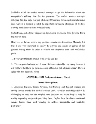Mahindra asked the market research manager to get the information about the
competitor’s delivery time for the garments. The market research manager
informed him that only four out of about 100 garment (or apparel) manufacturing
units were in a position to fulfill the important purchasing objectives of 45 days
delivery time and consistent product quality.
Mahindra applied a lot of pressure on the existing processing firms to bring down
the delivery time.
However, he did not receive any positive commitments from them. Mahindra felt
that it was very important to satisfy the delivery and quality objectives of the
garment buying firms, in order to achieve the company's sales and profitability
goals.
1. If you were Mahindra Parikh, what would you do?
2. ‘The company had outsourced some of the operations like processing because it
did not have facility to do the processing, although it had adequate space’. Do you
agree with this decision? Justify
NMIMS Dec 2021 Assignment Answer Sheet
Brand Management
1. American Express, British Airways, Ritz-Carlton, and Federal Express are
strong service brands that have existed for years. However, marketing services is
challenging as they are less tangible than products and more likely to vary in
quality depending on people providing them. Explain how the above mentioned
service brands have used branding to address intangibility and variability
problems?
 