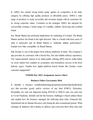 2. AMUL has earned strong brand equity against its competitors in the dairy
category by offering high quality products at affordable prices. AMUL’s wide
range of products is easily accessible and resonates deeply with its customers for
its strong corporate values. Comment on the strategies AMUL has adopted for
successfully creating a brand image of a healthy, reliable, fun-loving and youthful
brand.
3.a. Brand Mantra has profound implications for marketing of a brand. The Brand
Mantra anchors the brand in the right direction. Nike is a brand with keen sense of
what is represents and its Brand Mantra is “authentic athletic performance”.
Explain how Nike exemplifies its Brand Mantra.
3.b. Zomato is one of the largest food delivery platforms in India. The company’s
app provides its customers with a hassle-free, fast and reliable delivery experience.
The 'unprecedented' interest in its initial public offering (IPO) and its stellar debut
on stock market best explains its acceptance and tremendous success in the food
delivery space. Explain how digital platform based brands like Zomato create
customer engagement?
NMIMS Dec 2021 Assignment Answer Sheet
Business Ethics Governance Risk
1. Identify a business (small/medium/large/proprietary/partnership/family/listed
etc) that provides goods and/or services of any kind (FMCG, Education,
Hospitality etc) and was impacted during 2019-20 or 2020-21 (any one year) due
to Covid Pandemic. Identify and list the business challenges it faced (atleast three)
and explain how the business managed the following three risks; Financial risk,
Operational risk & Human Resource risk during the above-mentioned period. What
strategies & initiatives did it deploy to address and overcome these three risks and
 