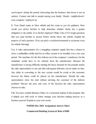 survive/grow during the period (Answering that the business shut down is not an
option). Connect and talk to people among your family / friends / neighborhood /
your company / employer etc
2. Your friend wants to blow whistle and has come to you for guidance. How
would you advice her/him to help determine whether she/he has a greater
obligation to the public or to his/her employer? Make a list of 4-5 tough questions
that you need her/him to answer before she/he blows the whistle. Explain the
purpose of each question. (You can pick a social/environmental or economic issue
for whistle blowing)
3 a. A sales representative for a struggling computer supply firm has a chance to
close a multimillion dollar deal for an office system to be installed over a two year
period. The machines for the first delivery are in the company’s warehouse, but the
remainder would have to be ordered from the manufacturer. Because the
manufacturer is having difficulty meeting the heavy demand for the popular model,
the sales representative is not sure that subsequent deliveries can be made on time.
Any delay in converting to the new system would be costly to the customer;
however the blame could be placed on the manufacturer. Should the sales
representative close the deal without advising the customer of the delivery
problem? Discuss the pros and cons of the decision the sales representative
chooses to take.
3 b. You have studied Business Ethics in a structured manner in this program. Has
it helped you with tools to better manage your decision making process as a
business person? Explain in your own words.
NMIMS Dec 2021 Assignment Answer Sheet
Commercial Banking System & Role of RBI
 