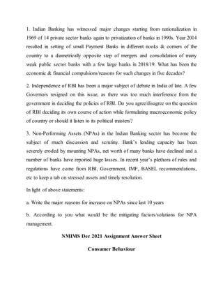 1. Indian Banking has witnessed major changes starting from nationalization in
1969 of 14 private sector banks again to privatization of banks in 1990s. Year 2014
resulted in setting of small Payment Banks in different nooks & corners of the
country to a diametrically opposite step of mergers and consolidation of many
weak public sector banks with a few large banks in 2018/19. What has been the
economic & financial compulsions/reasons for such changes in five decades?
2. Independence of RBI has been a major subject of debate in India of late. A few
Governors resigned on this issue, as there was too much interference from the
government in deciding the policies of RBI. Do you agree/disagree on the question
of RBI deciding its own course of action while formulating macroeconomic policy
of country or should it listen to its political masters?
3. Non-Performing Assets (NPAs) in the Indian Banking sector has become the
subject of much discussion and scrutiny. Bank’s lending capacity has been
severely eroded by mounting NPAs, net worth of many banks have declined and a
number of banks have reported huge losses. In recent year’s plethora of rules and
regulations have come from RBI, Government, IMF, BASEL recommendations,
etc to keep a tab on stressed assets and timely resolution.
In light of above statements:
a. Write the major reasons for increase on NPAs since last 10 years
b. According to you what would be the mitigating factors/solutions for NPA
management.
NMIMS Dec 2021 Assignment Answer Sheet
Consumer Behaviour
 