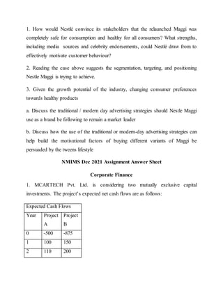 1. How would Nestlé convince its stakeholders that the relaunched Maggi was
completely safe for consumption and healthy for all consumers? What strengths,
including media sources and celebrity endorsements, could Nestlé draw from to
effectively motivate customer behaviour?
2. Reading the case above suggests the segmentation, targeting, and positioning
Nestle Maggi is trying to achieve.
3. Given the growth potential of the industry, changing consumer preferences
towards healthy products
a. Discuss the traditional / modern day advertising strategies should Nestle Maggi
use as a brand be following to remain a market leader
b. Discuss how the use of the traditional or modern-day advertising strategies can
help build the motivational factors of buying different variants of Maggi be
persuaded by the tweens lifestyle
NMIMS Dec 2021 Assignment Answer Sheet
Corporate Finance
1. MCARTECH Pvt. Ltd. is considering two mutually exclusive capital
investments. The project’s expected net cash flows are as follows:
Expected Cash Flows
Year Project
A
Project
B
0 -500 -875
1 100 150
2 110 200
 