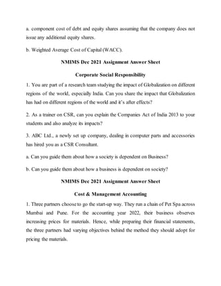 a. component cost of debt and equity shares assuming that the company does not
issue any additional equity shares.
b. Weighted Average Cost of Capital (WACC).
NMIMS Dec 2021 Assignment Answer Sheet
Corporate Social Responsibility
1. You are part of a research team studying the impact of Globalization on different
regions of the world, especially India. Can you share the impact that Globalization
has had on different regions of the world and it’s after effects?
2. As a trainer on CSR, can you explain the Companies Act of India 2013 to your
students and also analyze its impacts?
3. ABC Ltd., a newly set up company, dealing in computer parts and accessories
has hired you as a CSR Consultant.
a. Can you guide them about how a society is dependent on Business?
b. Can you guide them about how a business is dependent on society?
NMIMS Dec 2021 Assignment Answer Sheet
Cost & Management Accounting
1. Three partners chooseto go the start-up way. They run a chain of Pet Spa across
Mumbai and Pune. For the accounting year 2022, their business observes
increasing prices for materials. Hence, while preparing their financial statements,
the three partners had varying objectives behind the method they should adopt for
pricing the materials.
 