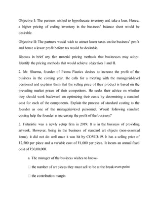 Objective I: The partners wished to hypothecate inventory and take a loan. Hence,
a higher pricing of ending inventory in the business’ balance sheet would be
desirable.
Objective II: The partners would wish to attract lower taxes on the business’ profit
and hence a lower profit before tax would be desirable.
Discuss in brief any five material pricing methods that businesses may adopt.
Identify the pricing methods that would achieve objectives I and II.
2. Mr. Sharma, founder of Pioma Plastics desires to increase the profit of the
business in the coming year. He calls for a meeting with the managerial-level
personnel and explains them that the selling price of their product is based on the
prevailing market prices of their competitors. He seeks their advice on whether
they should work backward on optimizing their costs by determining a standard
cost for each of the components. Explain the process of standard costing to the
founder as one of the managerial-level personnel. Would following standard
costing help the founder in increasing the profit of the business?
3. Futuristic was a newly setup firm in 2019. It is in the business of providing
artwork. However, being in the business of standard art objects (non-essential
items), it did not do well once it was hit by COVID-19. It has a selling price of
₹2,500 per piece and a variable cost of ₹1,000 per piece. It incurs an annual fixed
cost of ₹30,00,000.
a. The manager of the business wishes to know-
-even point
 