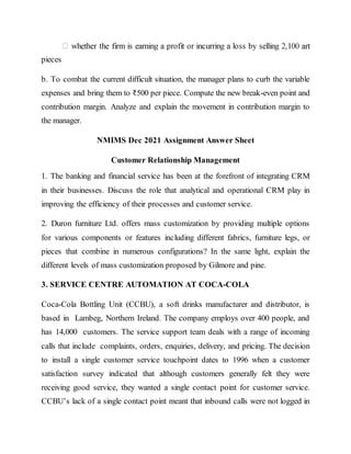 pieces
b. To combat the current difficult situation, the manager plans to curb the variable
expenses and bring them to ₹500 per piece. Compute the new break-even point and
contribution margin. Analyze and explain the movement in contribution margin to
the manager.
NMIMS Dec 2021 Assignment Answer Sheet
Customer Relationship Management
1. The banking and financial service has been at the forefront of integrating CRM
in their businesses. Discuss the role that analytical and operational CRM play in
improving the efficiency of their processes and customer service.
2. Duron furniture Ltd. offers mass customization by providing multiple options
for various components or features including different fabrics, furniture legs, or
pieces that combine in numerous configurations? In the same light, explain the
different levels of mass customization proposed by Gilmore and pine.
3. SERVICE CENTRE AUTOMATION AT COCA-COLA
Coca-Cola Bottling Unit (CCBU), a soft drinks manufacturer and distributor, is
based in Lambeg, Northern Ireland. The company employs over 400 people, and
has 14,000 customers. The service support team deals with a range of incoming
calls that include complaints, orders, enquiries, delivery, and pricing. The decision
to install a single customer service touchpoint dates to 1996 when a customer
satisfaction survey indicated that although customers generally felt they were
receiving good service, they wanted a single contact point for customer service.
CCBU’s lack of a single contact point meant that inbound calls were not logged in
 