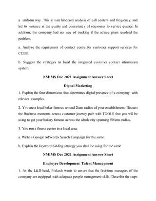 a uniform way. This in turn hindered analysis of call content and frequency, and
led to variance in the quality and consistency of responses to service queries. In
addition, the company had no way of tracking if the advice given resolved the
problem.
a. Analyse the requirement of contact centre for customer support services for
CCBU.
b. Suggest the strategies to build the integrated customer contact information
system.
NMIMS Dec 2021 Assignment Answer Sheet
Digital Marketing
1. Explain the four dimensions that determines digital presence of a company, with
relevant examples.
2. You are a local baker famous around 2kms radius of your establishment. Discuss
the Business moments across customer journey path with TOOLS that you will be
using to get your bakery famous across the whole city spanning 50 kms radius.
3. You run a fitness centre in a local area.
a. Write a Google AdWords Search Campaign for the same.
b. Explain the keyword bidding strategy you shall be using for the same
NMIMS Dec 2021 Assignment Answer Sheet
Employee Development Talent Management
1. As the L&D head, Prakash wants to ensure that the first-time managers of the
company are equipped with adequate people management skills. Describe the steps
 