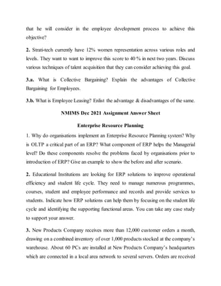 that he will consider in the employee development process to achieve this
objective?
2. Strati-tech currently have 12% women representation across various roles and
levels. They want to want to improve this score to 40 % in next two years. Discuss
various techniques of talent acquisition that they can consider achieving this goal.
3.a. What is Collective Bargaining? Explain the advantages of Collective
Bargaining for Employees.
3.b. What is Employee Leasing? Enlist the advantage & disadvantages of the same.
NMIMS Dec 2021 Assignment Answer Sheet
Enterprise Resource Planning
1. Why do organisations implement an Enterprise Resource Planning system? Why
is OLTP a critical part of an ERP? What component of ERP helps the Managerial
level? Do these components resolve the problems faced by organisations prior to
introduction of ERP? Give an example to show the before and after scenario.
2. Educational Institutions are looking for ERP solutions to improve operational
efficiency and student life cycle. They need to manage numerous programmes,
courses, student and employee performance and records and provide services to
students. Indicate how ERP solutions can help them by focusing on the student life
cycle and identifying the supporting functional areas. You can take any case study
to support your answer.
3. New Products Company receives more than 12,000 customer orders a month,
drawing on a combined inventory of over 1,000 products stocked at the company’s
warehouse. About 60 PCs are installed at New Products Company’s headquarters
which are connected in a local area network to several servers. Orders are received
 