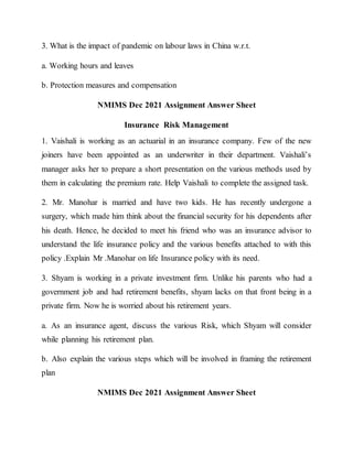 3. What is the impact of pandemic on labour laws in China w.r.t.
a. Working hours and leaves
b. Protection measures and compensation
NMIMS Dec 2021 Assignment Answer Sheet
Insurance Risk Management
1. Vaishali is working as an actuarial in an insurance company. Few of the new
joiners have been appointed as an underwriter in their department. Vaishali’s
manager asks her to prepare a short presentation on the various methods used by
them in calculating the premium rate. Help Vaishali to complete the assigned task.
2. Mr. Manohar is married and have two kids. He has recently undergone a
surgery, which made him think about the financial security for his dependents after
his death. Hence, he decided to meet his friend who was an insurance advisor to
understand the life insurance policy and the various benefits attached to with this
policy .Explain Mr .Manohar on life Insurance policy with its need.
3. Shyam is working in a private investment firm. Unlike his parents who had a
government job and had retirement benefits, shyam lacks on that front being in a
private firm. Now he is worried about his retirement years.
a. As an insurance agent, discuss the various Risk, which Shyam will consider
while planning his retirement plan.
b. Also explain the various steps which will be involved in framing the retirement
plan
NMIMS Dec 2021 Assignment Answer Sheet
 