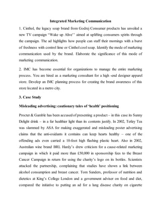 Integrated Marketing Communication
1. Cinthol, the legacy soap brand from Godrej Consumer products has unveiled a
new TV campaign “Wake up Alive’’ aimed at uplifting consumers spirits through
the campaign. The ad highlights how people can staff their mornings with a burst
of freshness with control lime or Cinthol cool soap. Identify the mode of marketing
communication used by the brand. Elaborate the significance of this mode of
marketing communication.
2. IMC has become essential for organizations to manage the entire marketing
process. You are hired as a marketing consultant for a high -end designer apparel
store. Develop an IMC planning process for creating the brand awareness of this
store located in a metro city.
3. Case Study
Misleading advertising: cautionary tales of ‘health’ positioning
Procter & Gamble has been accused of presenting a product – in this case its Sunny
Delight drink – in a far healthier light than its contents justify. In 2002, Tetley Tea
was slammed by ASA for making exaggerated and misleading poster advertising
claims that the anti-oxidants it contains can keep hearts healthy – one of the
offending ads even carried a 10-foot high flashing plastic heart. Also in 2002,
Australian wine brand BRL Hardy’s drew criticism for a cause-related marketing
campaign in which it paid more than £50,000 in sponsorship fees to the Breast
Cancer Campaign in return for using the charity’s logo on its bottles. Scientists
attacked the partnership, complaining that studies have shown a link between
alcohol consumption and breast cancer. Tom Sanders, professor of nutrition and
dietetics at King’s College London and a government adviser on food and diet,
compared the initiative to putting an ad for a lung disease charity on cigarette
 