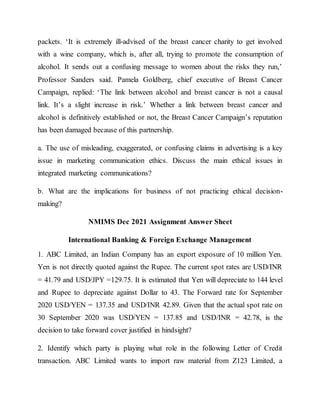 packets. ‘It is extremely ill-advised of the breast cancer charity to get involved
with a wine company, which is, after all, trying to promote the consumption of
alcohol. It sends out a confusing message to women about the risks they run,’
Professor Sanders said. Pamela Goldberg, chief executive of Breast Cancer
Campaign, replied: ‘The link between alcohol and breast cancer is not a causal
link. It’s a slight increase in risk.’ Whether a link between breast cancer and
alcohol is definitively established or not, the Breast Cancer Campaign’s reputation
has been damaged because of this partnership.
a. The use of misleading, exaggerated, or confusing claims in advertising is a key
issue in marketing communication ethics. Discuss the main ethical issues in
integrated marketing communications?
b. What are the implications for business of not practicing ethical decision-
making?
NMIMS Dec 2021 Assignment Answer Sheet
International Banking & Foreign Exchange Management
1. ABC Limited, an Indian Company has an export exposure of 10 million Yen.
Yen is not directly quoted against the Rupee. The current spot rates are USD/INR
= 41.79 and USD/JPY =129.75. It is estimated that Yen will depreciate to 144 level
and Rupee to depreciate against Dollar to 43. The Forward rate for September
2020 USD/YEN = 137.35 and USD/INR 42.89. Given that the actual spot rate on
30 September 2020 was USD/YEN = 137.85 and USD/INR = 42.78, is the
decision to take forward cover justified in hindsight?
2. Identify which party is playing what role in the following Letter of Credit
transaction. ABC Limited wants to import raw material from Z123 Limited, a
 