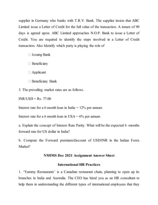 supplier in Germany who banks with T.R.V. Bank. The supplier insists that ABC
Limited issue a Letter of Credit for the full value of the transaction. A tenure of 90
days is agreed upon. ABC Limited approaches N.O.P. Bank to issue a Letter of
Credit. You are required to identify the steps involved in a Letter of Credit
transaction. Also Identify which party is playing the role of
3. The prevailing market rates are as follows.
INR/USD = Rs. 77.00
Interest rate for a 6 month loan in India = 12% per annum
Interest rate for a 6 month loan in USA = 6% per annum
a. Explain the concept of Interest Rate Parity. What will be the expected 6 -months
forward rate for US dollar in India?
b. Compute the Forward premium/discount of USD/INR in the Indian Forex
Market?
NMIMS Dec 2021 Assignment Answer Sheet
International HR Practices
1. ‘Yummy Restaurants’ is a Canadian restaurant chain, planning to open up its
branches in India and Australia. The CEO has hired you as an HR consultant to
help them in understanding the different types of international employees that they
 