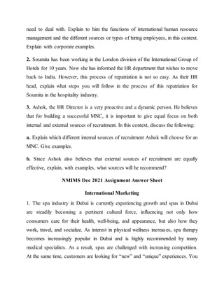 need to deal with. Explain to him the functions of international human resource
management and the different sources or types of hiring employees, in this context.
Explain with corporate examples.
2. Soumita has been working in the London division of the International Group of
Hotels for 10 years. Now she has informed the HR department that wishes to move
back to India. However, this process of repatriation is not so easy. As their HR
head, explain what steps you will follow in the process of this repatriation for
Soumita in the hospitality industry.
3. Ashok, the HR Director is a very proactive and a dynamic person. He believes
that for building a successful MNC, it is important to give equal focus on both
internal and external sources of recruitment. In this context, discuss the following:
a. Explain which different internal sources of recruitment Ashok will choose for an
MNC. Give examples.
b. Since Ashok also believes that external sources of recruitment are equally
effective, explain, with examples, what sources will he recommend?
NMIMS Dec 2021 Assignment Answer Sheet
International Marketing
1. The spa industry in Dubai is currently experiencing growth and spas in Dubai
are steadily becoming a pertinent cultural force, influencing not only how
consumers care for their health, well-being, and appearance, but also how they
work, travel, and socialize. As interest in physical wellness increases, spa therapy
becomes increasingly popular in Dubai and is highly recommended by many
medical specialists. As a result, spas are challenged with increasing competition.
At the same time, customers are looking for “new” and “unique” experiences. You
 