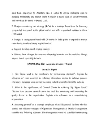 have been employed by Anantara Spa in Dubai to devise marketing plan to
increase profitability and market share. Conduct a macro scan of the environment
and introduce the brand to Dubai, UAE.
2. Design a marketing mix strategy (4-Ps) for a start-up, brand (can be from any
geography) to expand in the global market and offer a practical solution to them.
(10 Marks)
3. Mango, a strong retail brand with 29 stores in India plans to expand its market
share in the premium luxury apparel market.
a. Suggest its value-based pricing strategy
b. Discuss how changes in consumer shopping behavior can be useful to Mango
apparel brand especially in India.
NMIMS Dec 2021 Assignment Answer Sheet
Lean Six Sigma
1. ‘Six Sigma level is the benchmark for performance standard’. Explain the
relevance of Lean concept in reducing elimination wastes to achieve process
efficiency. Leverage your answer by giving suitable examples from the industry
2. What is the significance of Control Charts in achieving Sig Sigma levels?
Discuss how process control charts are used for monitoring and improving the
quality levels in the organization. Explain with reference to a manufacturing
organisation.
3. Assuming yourself as a strategic employee of an Educational Institute who has
learned the relevant concepts of Operations Management & Quality Management,
consider the following scenario. The management wants to consider implementing
 