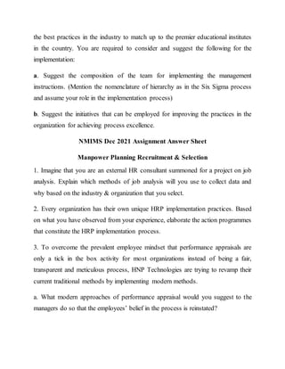 the best practices in the industry to match up to the premier educational institutes
in the country. You are required to consider and suggest the following for the
implementation:
a. Suggest the composition of the team for implementing the management
instructions. (Mention the nomenclature of hierarchy as in the Six Sigma process
and assume your role in the implementation process)
b. Suggest the initiatives that can be employed for improving the practices in the
organization for achieving process excellence.
NMIMS Dec 2021 Assignment Answer Sheet
Manpower Planning Recruitment & Selection
1. Imagine that you are an external HR consultant summoned for a project on job
analysis. Explain which methods of job analysis will you use to collect data and
why based on the industry & organization that you select.
2. Every organization has their own unique HRP implementation practices. Based
on what you have observed from your experience, elaborate the action programmes
that constitute the HRP implementation process.
3. To overcome the prevalent employee mindset that performance appraisals are
only a tick in the box activity for most organizations instead of being a fair,
transparent and meticulous process, HNP Technologies are trying to revamp their
current traditional methods by implementing modern methods.
a. What modern approaches of performance appraisal would you suggest to the
managers do so that the employees’ belief in the process is reinstated?
 