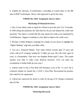 b. Explain the relevance of performance counselling in current times to the HR
team at HNP Technologies. Devise what approach is apt for the same.
NMIMS Dec 2021 Assignment Answer Sheet
Marketing of Financial Services
1. One of your clients wants to apply for a Home Loan in the next 12 to 18 months.
In 2020 during the pandemic the client had lost his job and delayed his credit card
payments. The client is worried that this may impact his credit score maintained by
Credit Bureaus. Suggest a roadmap to your client to improve his credit score.
2. Develop a Public Relations campaign for a Bank of your choice to highlight the
“Digital Banking” edge that your Bank offers.
3. You are a Financial Planner. Your client Ashwin Aswani aged 37 years and
works with an IT company earning Rs 15 lakhs per year. His wife Asha, aged 34
years, is a homemaker. They have one daughter Rimmi aged 5 years. The couple
requires your help to make some financial decisions. (You can make any
assumptions to further build up your case.)
a. Ashwin wants to buy a Pure Risk Life Insurance cover of Rs 1.5 crore. He is
confused whether he should buy a ULIP a Term Plan. Recommend the product
best suited for his requirement.
b. Ashwin has expressed his desire to retire by the age of 55. Design a retirement
plan for him.
NMIMS Dec 2021 Assignment Answer Sheet
Marketing Research
 