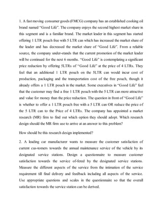 1. A fast moving consumer goods (FMCG) company has an established cooking oil
brand named “Good Life”. The company enjoys the second highest market share in
this segment and is a familiar brand. The market leader in this segment has started
offering 1 LTR pouch free with 5 LTR can which has increased the market share of
the leader and has decreased the market share of “Good Life”. From a reliable
source, the company under-stands that the current promotion of the market leader
will be continued for the next 6 months. “Good Life” is contemplating a significant
price reduction by offering 5LTRs of “Good Life” at the price of 4 LTRs. They
feel that an additional 1 LTR pouch on the 5LTR can would incur cost of
production, packaging and the transportation cost of the free pouch, though it
already offers a 1 LTR pouch in the market. Some executives in “Good Life” feel
that the customer may find a free 1 LTR pouch with the 5 LTR can more attractive
and value for money than the price reduction. The question in front of “Good Life”
is whether to offer a 1 LTR pouch free with a 5 LTR can OR reduce the price of
the 5 LTR can to the Price of 4 LTRs. The company has appointed a market
research (MR) firm to find out which option they should adopt. Which research
design should the MR firm use to arrive at an answer to this problem?
How should be this research design implemented?
2. A leading car manufacturer wants to measure the customer satisfaction of
current cus-tomers towards the annual maintenance service of the vehicle by its
designated service stations. Design a questionnaire to measure customer
satisfaction towards the service of-fered by the designated service stations.
Measure the different aspects of the service from the intimation of the service
requirement till final delivery and feedback including all aspects of the service.
Use appropriate questions and scales in the questionnaire so that the overall
satisfaction towards the service station can be derived.
 