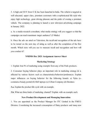 3. A high end SUV from U K has been launched in India. The vehicle is targeted at
well educated, upper class, premium customers with a sophisticated life style who
enjoy high technology, great driving pleasure and the pride of owning a premium
vehicle. The company is planning to launch a new television advertising campaign
in January 2022.
a. As a media research consultant, what media strategy will you suggest so that the
campaign can reach maximum target audience? (5 Marks)
b. Once the ads are aired on Television, the recall and recognition of the ads have
to be tested on the next day of airing as well as after the completion of the first
month. Which tests will you use to measure recall and recognition and how will
you conduct it?
NMIMS Dec 2021 Assignment Answer Sheet
Marketing Strategy
1. Explain four Ps of marketing using example from any of the Parle products.
2. Consumer buying behavior plays an important role in marketing strategy & is
affected by various factors such as characteristics/behaviors/preferences. Explain
major influences on buying behavior for the following brands: a) Nyka (e-
commerce beauty portal) (b) Dell laptops (c) Urban Company (d) Dominos
3.a. Explain the product life cycle with an example.
3.b. What are three kinds of marketing channel? Explain with an example each.
New Product Development and Managing Innovation
1. You are appointed as the Product Manager for ITC Limited in the FMCG
Division. Considering the increased consumption of Dairy products and many new
 