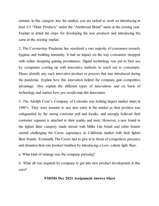 entrants in this category into the market, you are tasked to work on introducing at
least 2-3 “Dairy Products” under the “Aashirwad Brand” name in the coming year.
Explain in detail the steps for developing the new products and introducing the
same in the existing market.
2. The Coronavirus Pandemic has sensitized a vast majority of consumers towards
hygiene and building immunity. It had an impact on the way consumers shopped
with online shopping gaining prominence. Digital technology was put to best use
by companies coming up with innovative methods to reach out to consumers.
Please identify any such innovative product or process that was introduced during
the pandemic. Explain how this innovation helped the company gain competitive
advantage. Also explain the different types of innovations and on basis of
technology and market how you would map this innovation.
3. The Adolph Coor’s Company of Colorado was holding largest market share in
1980’s. They were immune to any new entry in the market as their position was
safeguarded by the strong customer pull and loyalty, and strongly believed their
customer segment is attached to their quality and taste. However, a new brand in
the lighter Beer category made inroad with Miller Lite brand and other brands
started challenging the Coors supremacy in California market with their lighter
Beer brands. Eventually The Coors had to give in to threat of competitors presence
and abandon their one product tradition by introducing a Low- calorie light Beer.
a. What kind of strategy was the company pursuing?
b. What all was required by company to get into new product development in this
case?
NMIMS Dec 2021 Assignment Answer Sheet
 