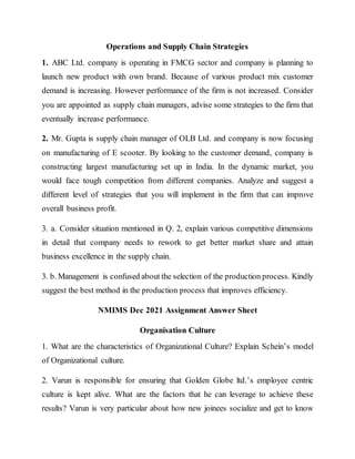 Operations and Supply Chain Strategies
1. ABC Ltd. company is operating in FMCG sector and company is planning to
launch new product with own brand. Because of various product mix customer
demand is increasing. However performance of the firm is not increased. Consider
you are appointed as supply chain managers, advise some strategies to the firm that
eventually increase performance.
2. Mr. Gupta is supply chain manager of OLB Ltd. and company is now focusing
on manufacturing of E scooter. By looking to the customer demand, company is
constructing largest manufacturing set up in India. In the dynamic market, you
would face tough competition from different companies. Analyze and suggest a
different level of strategies that you will implement in the firm that can improve
overall business profit.
3. a. Consider situation mentioned in Q. 2, explain various competitive dimensions
in detail that company needs to rework to get better market share and attain
business excellence in the supply chain.
3. b. Management is confused about the selection of the production process. Kindly
suggest the best method in the production process that improves efficiency.
NMIMS Dec 2021 Assignment Answer Sheet
Organisation Culture
1. What are the characteristics of Organizational Culture? Explain Schein’s model
of Organizational culture.
2. Varun is responsible for ensuring that Golden Globe ltd.’s employee centric
culture is kept alive. What are the factors that he can leverage to achieve these
results? Varun is very particular about how new joinees socialize and get to know
 