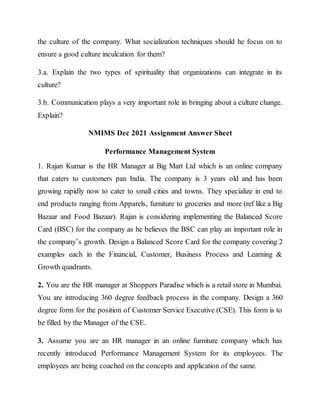 the culture of the company. What socialization techniques should he focus on to
ensure a good culture inculcation for them?
3.a. Explain the two types of spirituality that organizations can integrate in its
culture?
3.b. Communication plays a very important role in bringing about a culture change.
Explain?
NMIMS Dec 2021 Assignment Answer Sheet
Performance Management System
1. Rajan Kumar is the HR Manager at Big Mart Ltd which is an online company
that caters to customers pan India. The company is 3 years old and has been
growing rapidly now to cater to small cities and towns. They specialize in end to
end products ranging from Apparels, furniture to groceries and more (ref like a Big
Bazaar and Food Bazaar). Rajan is considering implementing the Balanced Score
Card (BSC) for the company as he believes the BSC can play an important role in
the company’s growth. Design a Balanced Score Card for the company covering 2
examples each in the Financial, Customer, Business Process and Learning &
Growth quadrants.
2. You are the HR manager at Shoppers Paradise which is a retail store in Mumbai.
You are introducing 360 degree feedback process in the company. Design a 360
degree form for the position of Customer Service Executive (CSE). This form is to
be filled by the Manager of the CSE.
3. Assume you are an HR manager in an online furniture company which has
recently introduced Performance Management System for its employees. The
employees are being coached on the concepts and application of the same.
 