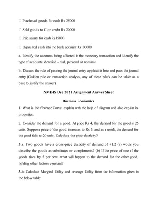 a. Identify the accounts being affected in the monetary transaction and Identify the
type of accounts identified - real, personal or nominal
b. Discuss the rule of passing the journal entry applicable here and pass the journal
entry (Golden rule or transaction analysis, any of these rule/s can be taken as a
base to justify the answer)
NMIMS Dec 2021 Assignment Answer Sheet
Business Economics
1. What is Indifference Curve, explain with the help of diagram and also explain its
properties.
2. Consider the demand for a good. At price Rs 4, the demand for the good is 25
units. Suppose price of the good increases to Rs 5, and as a result, the demand for
the good falls to 20 units. Calculate the price elasticity?
3.a. Two goods have a cross-price elasticity of demand of +1.2 (a) would you
describe the goods as substitutes or complements? (b) If the price of one of the
goods rises by 5 per cent, what will happen to the demand for the other good,
holding other factors constant?
3.b. Calculate Marginal Utility and Average Utility from the information given in
the below table:
 