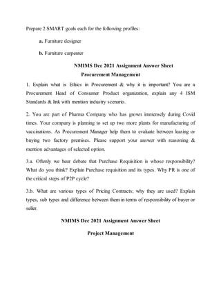 Prepare 2 SMART goals each for the following profiles:
a. Furniture designer
b. Furniture carpenter
NMIMS Dec 2021 Assignment Answer Sheet
Procurement Management
1. Explain what is Ethics in Procurement & why it is important? You are a
Procurement Head of Consumer Product organization, explain any 4 ISM
Standards & link with mention industry scenario.
2. You are part of Pharma Company who has grown immensely during Covid
times. Your company is planning to set up two more plants for manufacturing of
vaccinations. As Procurement Manager help them to evaluate between leasing or
buying two factory premises. Please support your answer with reasoning &
mention advantages of selected option.
3.a. Oftenly we hear debate that Purchase Requisition is whose responsibility?
What do you think? Explain Purchase requisition and its types. Why PR is one of
the critical steps of P2P cycle?
3.b. What are various types of Pricing Contracts; why they are used? Explain
types, sub types and difference between them in terms of responsibility of buyer or
seller.
NMIMS Dec 2021 Assignment Answer Sheet
Project Management
 